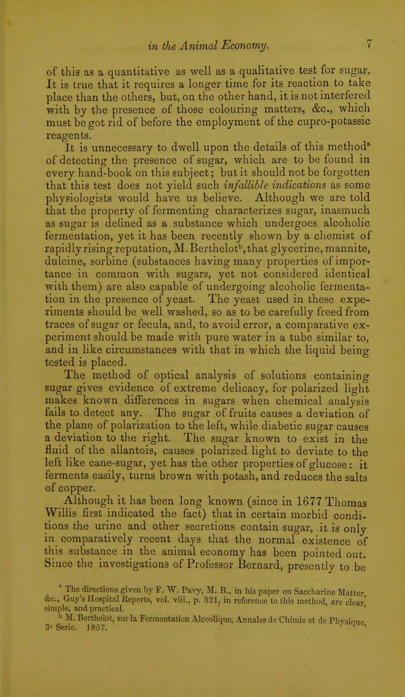 of this as a quantitative as well as a qualitative test for sugar. It is true that it requires a longer time for its reaction to take place than the others, but, on the other hand, it is not interfered with by the presence of those colouring matters, &c., whicli must be got rid of before the employment of the cupro-potassic reagents. It is unnecessary to dwell upon the details of this method' of detecting the presence of sugar, which are to be found in every hand-book on this subject; but it should not be forgotten that this test does not yield such infallible indications as some physiologists would have us believe. Although we are told that the property of fermenting characterizes sugar, inasmuch as sugar is defined as a substance which undergoes alcoholic fermentation, yet it has been recently shown by a chemist of rapidly rising reputation, M.Berthelot'',that glycerine, mannite, dulcine, sorbine (substances having many properties of impor- tance in common with sugars, yet not considered identical with them) are also capable of undergoing alcoholic fermenta- tion in the presence of yeast. The yeast used in these expe- riments should be well washed, so as to be carefully freed from traces of sugar or fecula, and, to avoid error, a comparative ex- periment should be made with pure water in a tube similar to, and in like circumstances with that in which the liquid being tested is placed. The method of optical analysis of solutions containing sugar gives evidence of extreme delicacy, for polarized light makes known differences in sugars when chemical analysis fails to detect any. The sugar of fruits causes a deviation of the plane of polarization to the left, while diabetic sugar causes a deviation to the right. The sugar known to exist in the fluid of the allantois, causes polarized light to deviate to the left like cane-sugar, yet has the other properties of glucose: it ferments easily, turns brown with potash, and reduces the salts of copper. Although it has been long known (since in 1677 Thomas Willis first indicated the fact) that in certain morbid condi- tions the urine and other secretions contain sugar, it is only in comparatively recent days that the normal existence of this substance in the animal economy has been pointed out. Since the investigations of Professor Bernard, presently to be • The directions given by F. W. Pavy, M. B., in his paper on Saccharine Matter &c., Guy'3 Hospital Reports, vol. viii., p. 321, in reference to this method, are clear' simple, and practical. ' M. Bcrtiielot, siirla Fermentation Alcooliqiie, Annalcs de Chimie et dc Phvainiip 3Serie. 1857. . 1^,
