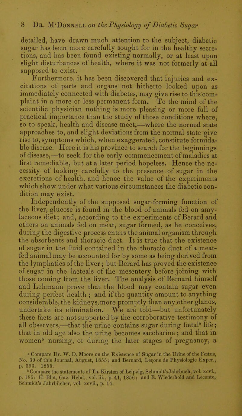 detailed, have drawn much attention to the subject, diabetic sugar has been more carefully sought for in the healthy secre- tions, and has been found existing normally, or at least upon slight disturbances of health, where it was not formerly at all supposed to exist. Furthermore, it has been discovered that injuries and ex- citations of parts and organs not hitherto looked upon as immediately connected with diabetes, may give rise to this com- plaint in a more or less permanent form. To the mind of the scientihc physician nothing is more pleasing or more full of practical importance than the study of those conditions where, so to speak, health and disease meet,—where the normal state approaches to, and slight deviations from the normal state give rise to, symptoms which, when exaggerated, constitute formida- ble disease. Here it is his province to search for the beginnings of disease,—to seek for the early commencement of maladies at first remediable, but at a later period hopeless. Hence the ne- cessity of looking carefully to the presence of sugar in the excretions of health, and hence the value of the experiments which show under what various circumstances the diabetic con- dition may exist. Independently of the supposed sugar-forming function of the liver, glucose is found in the blood of animals fed on amy- laceous diet; and, according to the experiments of Berard and others on animals fed on meat, sugar formed, as he conceives, during the digestive process enters the animal organism through the absorbents and thoracic duct. It is true that the existence of sugar in the fluid contained in the thoracic duct of a meat- fed animal may be accounted for by some as being derived from the lymphatics of the liver; but Berard has proved the existence of sugar in the lacteals of the mesentery before joining with those coming from the liver. The analysis of Bernard himself and Lehmann prove that the blood may contain sugar even during perfect health ; and if the quantity amount to anything considerable, the kidneys, more promptly tlian any other glands, undertake its elimination. We are told—but unfortunately these facts are not supported by the corroborative testimony of all observers,—that the urine contains sugar during fbotal life; that in old age also the urine becomes saccharine ; and that in women'' nursing, or during the later stages of pregnancy, a » Compare Dr. AV. D. Mooro on the Existence of Sugar in the Urine of the Fojtus, No. 39 of this Journal, August, 1855; and Bernard, Le9ons dc Physiologic Exper., p. 393. 1855. ''Compare tile statements of Th. Kirsten of Leipzig, Sclimidt's.Tnhrbucb, vol. xcvi., p. 185; 11. Blot, Ga/,. Ilebd., vol. iii., p. 41, 1866 ; and E. Wiederhold and Lccontc, Sciimidt's Jahrbiicher, vol. xcvii., p. 14.