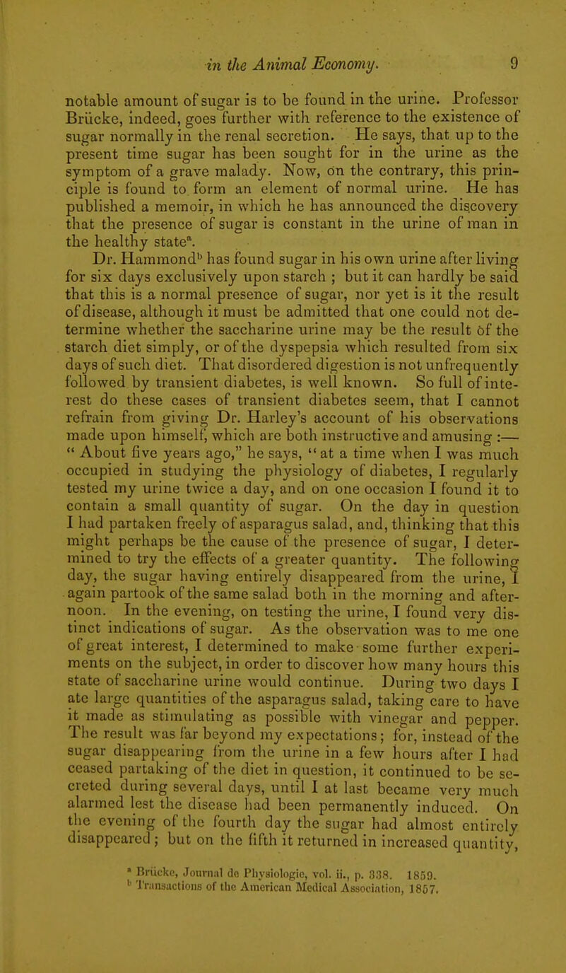 notable amount of sugar is to bo found in the urine. Professor Brlicke, indeed, goes further with reference to the existence of sugar normally in the renal secretion. He says, that up to the present time sugar has been sought for in the urine as the symptom of a grave malady. Now, on the contrary, this prin- ciple is found to form an element of normal urine. He has published a memoir, in which he has announced the discovery that the presence of sugar is constant in the urine of man in the healthy state^ Dr. Hammond'' has found sugar in his own urine after living for six days exclusively upon starch ; but it can hardly be said that this is a normal presence of sugar, nor yet is it the result of disease, although it must be admitted that one could not de- termine whether the saccharine urine may be the result 6f the starch diet simply, or of the dyspepsia which resulted from six days of such diet. That disordered digestion is not unfrequently followed by transient diabetes, is well known. So full of inte- rest do these cases of transient diabetes seem, that I cannot refrain from giving Dr. Harley's account of his observations made upon himself, which are both instructive and amusing :—  About five years ago, he says,  at a time when I was much occupied in studying the physiology of diabetes, I regularly tested my urine twice a day, and on one occasion I found it to contain a small quantity of sugar. On the day in question I had partaken freely of asparagus salad, and, thinking that this might perhaps be the cause of the presence of sugar, I deter- mined to try the effects of a greater quantity. The following day, the sugar having entirely disappeared from the urine, 1 again partook of the same salad both in the morning and after- noon. In the evening, on testing the urine, I found very dis- tinct indications of sugar. As the observation was to me one of great interest, I determined to make some further experi- ments on the subject, in order to discover how many hours this state of saccharine urine would continue. During two days I ate large quantities of the asparagus salad, taking care to have it made as stimulating as possible with vinegar and pepper. The result was far beyond my expectations; for, instead of the sugar disappearing Irom the urine in a few hours after I had ceased partaking of the diet in question, it continued to be se- creted during several days, until I at last became very much alarmed lest the disease had been permanently induced. On the evening of the fourth day the sugar had almost entirely disappeared ; but on the fifth it returned in increased quantity, • Briicke, Journal do Physiologic, vol. ii., p. 338. 1859. 'rrandiictioiis of the American Medical Association, 1857.