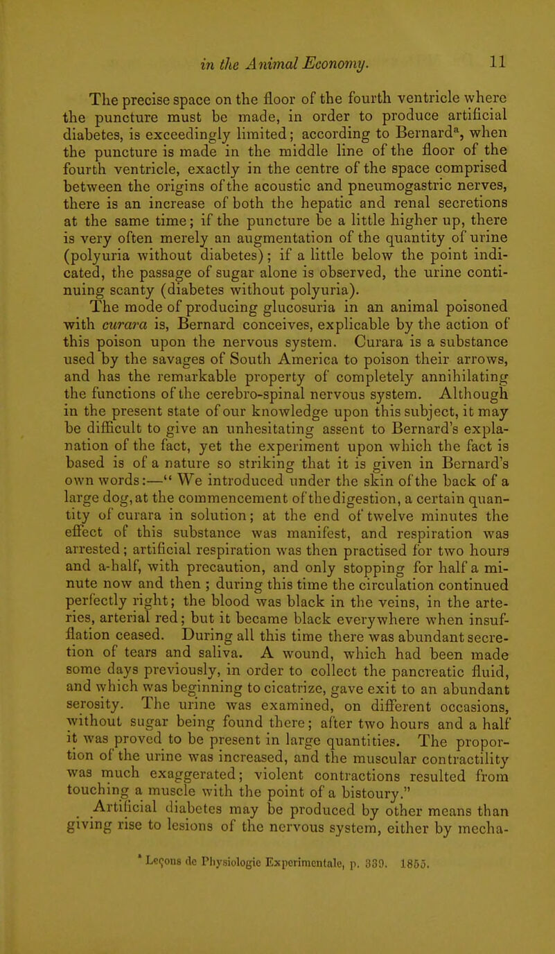 The precise space on the floor of the fourth ventricle where the puncture must be made, in order to produce artificial diabetes, is exceedingly limited; according to Bernard, when the puncture is made in the middle line of the floor of the fourth ventricle, exactly in the centre of the space comprised between the origins of the acoustic and pneumogastric nerves, there is an increase of both the hepatic and renal secretions at the same time; if the puncture be a little higher up, there is very often merely an augmentation of the quantity of urine (polyuria without diabetes); if a little below the point indi- cated, the passage of sugar alone is observed, the urine conti- nuing scanty (diabetes without polyuria). The mode of producing glucosuria in an animal poisoned with curara is, Bernard conceives, explicable by the action of this poison upon the nervous system. Curara is a substance used by the savages of South America to poison their arrows, and has the remarkable property of completely annihilating the functions of the cerebro-spinal nervous system. Although in the present state of our knowledge upon this subject, it may be difEcult to give an unhesitating assent to Bernard's expla- nation of the fact, yet the experiment upon which the fact ia based is of a nature so striking that it is given in Bernard's own words:— We introduced under the skin of the back of a large dog, at the commencement of the digestion, a certain quan- tity of curara in solution; at the end of twelve minutes the effect of this substance was manifest, and respiration was arrested; artificial respiration was then practised for two hours and a-half, with precaution, and only stopping for half a mi- nute now and then ; during this time the circulation continued perfectly right; the blood was black in the veins, in the arte- ries, arterial red; but it became black everywhere when insuf- flation ceased. During all this time there was abundant secre- tion of tears and saliva. A wound, which had been made some days previously, in order to collect the pancreatic fluid, and which was beginning to cicatrize, gave exit to an abundant serosity. The urine was examined, on different occasions, without sugar being found there; after two hours and a half it was proved to be present in large quantities. The propor- tion of the urine was increased, and the muscular contractility was much exaggerated; violent contractions resulted from touching^ a muscle with the point of a bistoury. Artificial diabetes may be produced by other means than giving rise to lesions of the nervous system, either by mecha- * Lemons de Pliysiologie Experimcntale, p. 339. 1855.