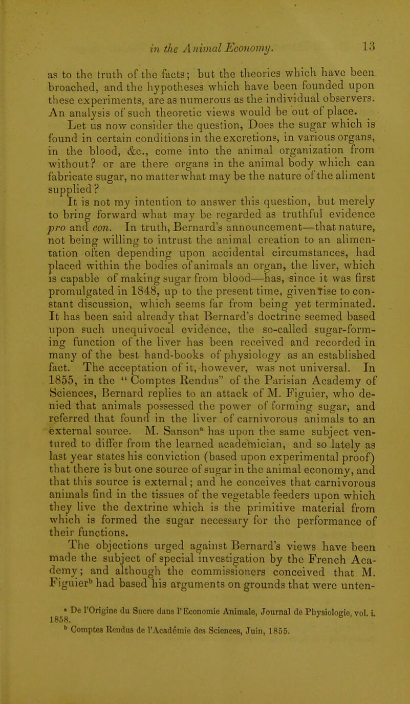 as to the truth of the facts; but the tlicories which have been broached, and the hypotheses which have been founded upon these experiments, are as numerous as the individual observers. An analysis of such theoretic views would be out of place. Let us now consider the question, Does the sugar which is found in certain conditions in the excretions, in various organs, in the blood, &c., come into the animal organization from without? or are there organs in the animal body which can fabricate sugar, no matterwhat may be the nature of the aliment supplied ? It is not my intention to answer this question, but merely to bring forward what may be regarded as truthful evidence pro and con. In truth, Bernard's announcement—that nature, not beinor willinir to intrust the animal creation to an alimen- tation often depending upon accidental circumstances, had placed within the bodies of animals an organ, the liver, which is capable of making sugar from blood—has, since it was first promulgated in 1848, up to the present time, givenTise to con- stant discussion, which seems far from being yet terminated. It has been said already that Bernard's doctrine seemed based upon such unequivocal evidence, the so-called sugar-form- ing function of the liver has been received and recorded in many of the best hand-books of physiology as an established fact. The acceptation of it, however, was not universal. In 1855, in the  Comptes Rendus of the Parisian Academy of Sciences, Bernard replies to an attack of M. Figuier, who de- nied that animals possessed the power of forming sugar, and referred that found in the liver of carnivorous animals to an external source. M. Sanson* has upon the same subject ven- tured to differ from the learned academician, and so lately as last year states his conviction (based upon experimental proof) that there is but one source of sugar in the animal economy, and that this source is external; and he conceives that carnivorous animals find in the tissues of the vegetable feeders upon which they live the dextrine which is the primitive material from which is formed the sugar necessary for the performance of their functions. The objections urged against Bernard's views have been made the subject of special investigation by the French Aca- demy ; and although the commissioners conceived that M. Figuier* had based his arguments on grounds that were unten- • De rOrigine du Sucre dans 1' Economie Animale, Journal de Physiologie, vol. L 1858. Comptes Rendus de I'Academie des Sciences, Juin, 1855.