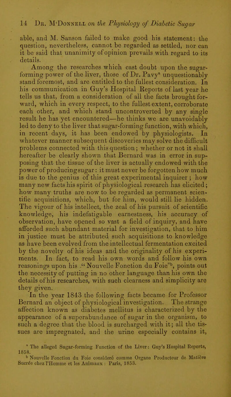 able, and M. Sanson failed to make good his statement: the question, nevertheless, cannot be regarded as settled, nor can it be said that unanimity of opinion prevails w^ith regard to its details. Among the researches which cast doubt upon the sugar- forming power of the liver, those of Dr. Pavy unquestionably stand foremost, and are entitled to the fullest consideration. In his communication in Guy's Hospital Reports of last year he tells us that, from a consideration of all the facts brought for- ward, which in every respect, to the fullest extent, corroborate each other, and which stand uncontroverted by any single result he has yet encountered—he thinks we are unavoidably led to deny to the liver that sugar-forming function, with which, in recent days, it has been endowed by physiologists. In whatever manner subsequent discoveries may solve the difficult problems connected with this question; whether or not it shall hereafter be clearly shown that Bernard was in error in sup- posing that the tissue of the liver is actually endowed with the power of producingsugar: it must never be forgotten how much is due to the genius of this great experimental inquirer ; how many new facts his spirit of physiological research has elicited; how many truths are now to be regarded as permanent scien- tific acquisitions, which, but for him, would still lie hidden. The vigour of his intellect, the zeal of his pursuit of scientific knowledge, his indefatigable earnestness, his accuracy of observation, have opened so vast a field of inquiry, and have aflforded such abundant material for investigation, tliat to him in justice must be attributed such acquisitions to knowledge as have been evolved from the intellectual fermentation excited by the novelty of his ideas and the originality of his experi- ments. In fact, to read his own words and follow his own reasonings upon his Nouvelle Fonction du Foie*^, points out the necessity of putting in no other language than his own the details of his researches, with such clearness and simplicity are they given. In the year 1843 the following facts became for Professor Bernard an object of physiological investigation. The strange affection known as diabetes mellitus is characterized by the appearance of a superabundance of sugar in the organism, to such a degree tliat the blood is surcharged with it; all the tis- sues are impregnated, and the urine especially contains it,  Tho alleged Sugar-forming Function of the Liver: Guy's Hospital Reports, 1858. ^ Nouvelle Fonction du Foio consider^ comine Organo Productcur de Mntidre Sucrde chez I'Homme et lea Animaiix : Paris, 1853.