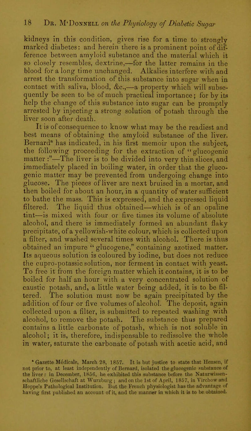 kidneys in this condition, gives rise for a time to strongly marked diabetes: and herein there is a prominent point of dif- ference between amyloid substance and the material which it so closely resembles, dextrine,—for the latter remains in the blood for a long time unchanged. Alkalies interfere with and arrest the transformation of this substance into sugar when in contact with saliva, blood, &c.,—a property which will subse- quently be seen to be of much practical importance; for by its help the change of this substance into sugar can be promptly arrested by injecting a strong solution of potash through the liver soon after death. It is of consequence to know what may be the readiest and best means of obtaining the amyloid substance of the liver. Bernard has indicated, in his first memoir upon the subject, the following proceeding for the extraction of  glucogenic matter :—The liver is to be divided into very thin slices, and immediately placed in boiling water, in order that the gluco- genic matter may be prevented from undergoing change into glucose. The pieces of liver are next bruised in a mortar, and then boiled for about an hour, in a quantity of water sufficient to bathe the mass. This is expressed, and the expressed liquid filtered. The liquid thus obtained—which is of an opaline tint—is mixed with four or five times its volume of absolute alcohol, and there is immediately formed an abundant flaky precipitate, of a yellowish-white colour, which is collected upon a filter, and washed several times with alcohol. There is thus obtained an impure  glucogene, containing azotized matter. Its aqueous solution is coloured by iodine, but does not reduce the cupro-potassic solution, nor ferment in contact with yeast. To free it from the foreign matter which it contains, it is to be boiled for half an hour with a very concentrated solution of caustic potash, and, a little water being added, it is to be fil- tered. The solution must now be again precipitated by the addition of four or five volumes of alcohol. The deposit, again collected upon a filter, is submitted to repeated washing with alcohol, to remove the potash. The substance thus prepared contains a little carbonate of potash, which is not soluble in alcohol; it is, therefore, indispensable to redissolve the whole in water, saturate the carbonate of potash with acetic acid, and * Gazette Medicale, March 28, 1857. It is but justice to state that Hcnsen, if not prior to, at least independently of Bernard, isolated the glucogenic substance of the liver: in December, 1866, he exhibited this substance before the Naturwissen- schaftliche Gesellschaft at Wurzbuig ; and on the Ist of April, 1857, in Virchow and Hoppe's Pathological Institution. I3ut the French physiologist has the advantage of having first published an account of it, and the manner in which it is to be obtained.