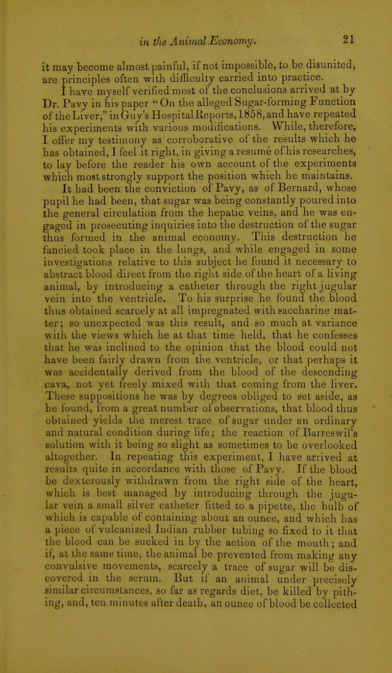 it may become almost painful, if not impossible, to be disunited, are principles often with difficulty carried into practice. I have myself verified most of the conclusions arrived at by Dr. Pavy in his paper  On the alleged Sugar-forming Function of theLiver, in Guy's Hospital Reports, 1858, and have repeated his experiments with various modifications. While, therefore, I offer my testimony as corroborative of the results which he has obtained, I feel it right, in giving a resume of his researches, to lay before the reader his own account of the experiments ■which most strongly support the position which he maintains. It had been the conviction of Pavy, as of Bernard, whose pupil he had been, that sugar was being constantly poured into the general circulation from the hepatic veins, and he was en- gaged in prosecuting inquiries into the destruction of the sugar thus formed in the animal economy. This destruction he fancied took place in the lungs, and while engaged in some investigations relative to this subject he found it necessary to abstract blood direct from the right side of the heart of a living animal, by introducing a catheter through the right jugular vein into the ventricle. To his surprise he found the blood thus obtained scarcely at all impregnated with saccharine mat- ter ; so unexpected was this result, and so much at variance with the views wliich he at that time held, that he confesses that he was inclined to the opinion that the blood could not have been fairly drawn from the ventricle, or that perhaps it was accidentally derived from the blood of the descending cava, not yet freely mixed with that coming from the liver. These suppositions he was by degrees obliged to set aside, as he found, from a great number of observations, that blood thus obtained yields the merest trace of sugar under an ordinary and natural condition during life; the reaction of Barreswil's solution with it being so slight as sometimes to be overlooked altogether. In repeating this experiment, I have arrived at results quite in accordance with those of Pavy. If the blood be dexterously withdrawn from the right side of the heart, which is best managed by introducing through the jugu- lar vein a small silver catheter fitted to a pipette, the bulb of which is capable of containing about an ounce, and which has a piece of vulcanized Indian rubber tubing so fixed to it that the blood can be sucked in by the action of the mouth; and if, at the same time, the animal be prevented from making any convulsive movements, scarcely a trace of sugar will be dis- covered in the serum. But if an animal under precisely similar circumstances, so far as regards diet, be killed by pith- ing, and, ten minutes after death, an ounce of blood be collected