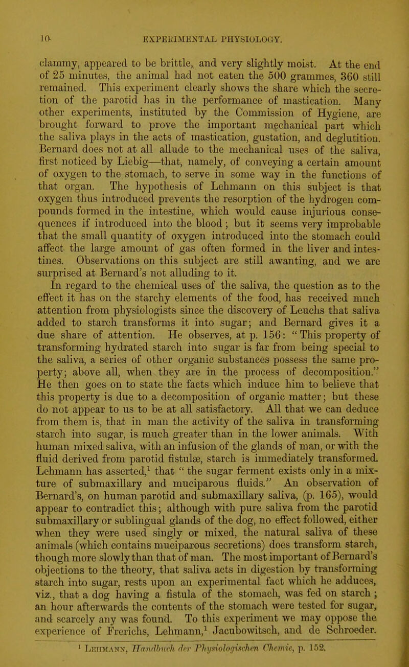 clammy, appeared to be brittle,, and very slightly moist. At the end of 25 minutes, the animal had not eaten the 500 grammes, 360 still remained. This experiment clearly shows the .share which the secre- tion of the parotid has in the performance of ma,stication. Many other experiments, instituted by the Commission of Hygiene, are brought fomard to prove the important mechanical part which the saliva plays in the acts of mastication, gustation, and deglutition. Bernard does not at all allude to the mechanical uses of the saliva, first noticed by Liebig—that, namely, of conveying a certain amount of oxygen to the stomach, to serve in some way in the functions of that organ. The hypothesis of Lehmann on this subject is that oxygen thus introduced prevents the resorption of the hydrogen com- pounds formed in the intestine, which would cause injurious conse- quences if introduced into the blood; but it seems very improbable that the small quantity of oxygen introduced into the stomach could affect the large amount of gas often formed in the liver and intes- tines. Observations on this subject are still awanting, and we are surprised at Bernard's not alluding to it. In regard to the chemical uses of the saliva, the question as to the effect it has on the starchy elements of the food, has received much attention from physiologists since the discovery of Leuchs that saliva added to starch transfonus it into sugar; and Bernard gives it a due share of attention. He observes, at p. 156:  Tliis property of transforming hydrated starch into sugar is far from being special to the saliva, a series of other organic substances possess the same pro- perty; above all, when they are in the process of decomposition. He then goes on to state the facts which induce him to believe that this property is due to a decomposition of organic matter; but these do not appear to us to be at all satisfactory. All that we can deduce from them is, that in man the activity of the saliva in transforming starch into sugar, is much greater than in the lower animals. With human mixed saliva, with an infusion of the glands of man, or with the fluid derived from parotid fistulse, starch is immediately transformed. Lehmann has asserted,^ that  the sugar ferment exists only in a mix- ture of submaxillary and muciparous fluids. An observation of Bernard's, on human parotid and submaxillary saliva, (p. 165), would appear to contradict this; although with pure saliva fi-om the parotid submaxillary or sublingual glands of the dog, no efiect followed, either when they were used singly or mixed, the natural saliva of tliese animals (which contains muciparous secretions) does transfonn starch, though more slowly than that of man. The most important of Bernard's objections to the theory, that saliva acts in digestion by ti-ansforming starch into sugar, rests upon an experimental fact which he adduces, viz., that a dog having a fistula of the stomach, was fed on starch ; an hour afterwards the contents of the stomach were tested for sugar, and scarcely any was found. To this experiment we may oppose the experience of Frcrichs, Lehmann,^ Jacubo^vitsch, and de Schroeder. ' Leiimanx, TTnii(Jh)irh rJrr Phii^inlofjiirhcv flwmic, p. 1.52.