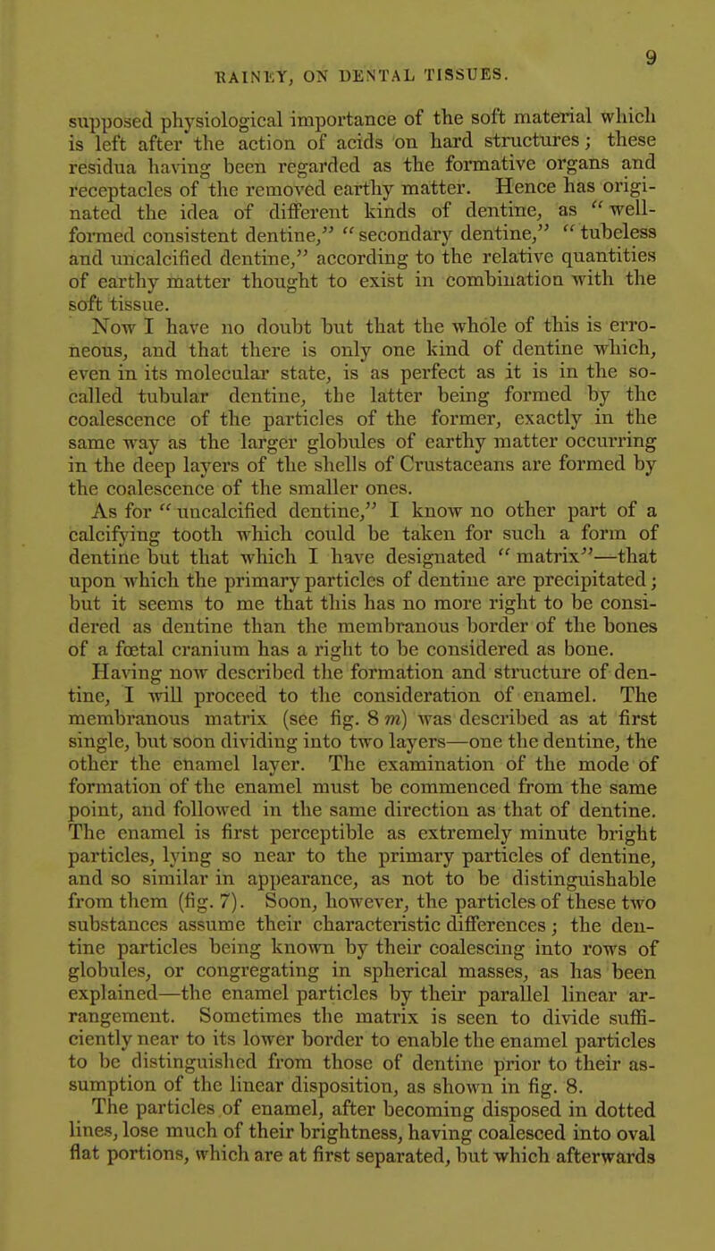 supposed physiological importance of the soft material which is left after the action of acids on hard structures; these residua having been regarded as the formative organs and receptacles of the removed earthy matter. Hence has origi- nated the idea of different kinds of dentine, as well- formed consistent dentine,  secondary dentine,  tubeless and uncalcified dentine, according to the relative quantities of earthy matter thought to exist in combination with the soft tissue. Now I have no doubt but that the whole of this is erro- neous, and that there is only one kind of dentine which, even in its molecular state, is as perfect as it is in the so- called tubular dentine, the latter being formed by the coalescence of the particles of the former, exactly in the same way as the larger globules of earthy matter occurring in the deep layers of the shells of Crustaceans are formed by the coalescence of the smaller ones. As for  uncalcified dentine, I know no other part of a calcifying tooth which could be taken for such a form of dentine but that which I have designated  matrix—that upon which the primary particles of dentine are precipitated; but it seems to me that this has no more right to be consi- dered as dentine than the membranous border of the bones of a foetal cranium has a right to be considered as bone. Having now described the formation and structure of den- tine, I AviU proceed to the consideration of enamel. The membranous matrix (see fig. 8 m) was described as at first single, but soon dividing into two layers—one the dentine, the other the enamel layer. The examination of the mode of formation of the enamel must be commenced from the same point, and followed in the same direction as that of dentine. The enamel is first perceptible as extremely minute bright particles, lying so near to the primary particles of dentine, and so similar in appearance, as not to be distinguishable from them (fig. 7). Soon, however, the particles of these two substances assume their characteristic differences; the den- tine particles being knowTi by their coalescing into rows of globules, or congregating in spherical masses, as has been explained—the enamel particles by their parallel linear ar- rangement. Sometimes the matrix is seen to divide suffi- ciently near to its lower border to enable the enamel particles to be distinguished from those of dentine prior to their as- sumption of the linear disposition, as shown in fig. 8. The particles of enamel, after becoming disposed in dotted lines, lose much of their brightness, having coalesced into oval flat portions, which are at first separated, but which afterwards