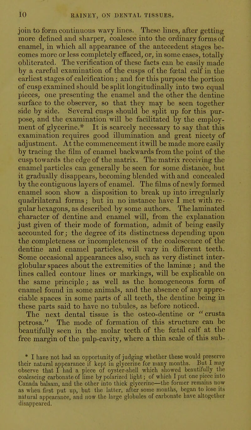 join to form continuous wavy lines. These lines, after getting more defined and sharper, coalesce into the ordinary forms of enamel, in which all appearance of the antecedent stages be- comes more or less completely effaced, or, in some cases, totally o])literated. The verification of these facts can be easily made by a careful examination of the cusps of the foetal calf in the earliest stages of calcification; and for this purpose the portion of cusp examined should be split longitudinally into two equal pieces, one presenting the enamel and the other the dentine surface to the observer, so that they may be seen together side by side. Several cusps should be split up for this pur- pose, and the examination will be facilitated by the employ- ment of glycerine.* It is scarcely necessary to say that this examination requires good illumination and great nicety of adjustment. At the commencement itwill be made more easily by tracing the film of enamel backwards from the point of the cusp towards the edge of the matrix. The matrix receiving the enamel particles can generally be seen for some distance, but it gradually disappears, becoming blended with and concealed by the contiguous layers of enamel. The films of newly formed enamel soon show a disposition to break up into irregularly quadrilateral forms; but in no instance have I met with re- gular hexagons, as described by some authors. The laminated character of dentine and enamel will, from the explanation just given of their mode of formation, admit of being easily accounted for; the degree of its distinctness depending upon the completeness or incompleteness of the coalescence of the dentine and enamel particles, will vary in different teeth. Some occasional appearances also, such as very distinct inter- globular spaces about the extremities of the laminae; and the lines called contour lines or markings, will be explicable on the same principle; as well as the homogeneous form of enamel found in some animals, and the absence of any appre- ciable spaces in some parts of all teeth, the dentine being in these parts said to have no tubules, as before noticed. The next dental tissue is the osteo-dentine or crusta petrosa. The mode of formation of this stnicture can be beautifully seen in the molar teeth of the foetal calf at the free margin of the pulp-cavity, where a thin scale of this sub- * I have not liad an opportunity of judging whether these would preserve their natural appearanee it' kept in giycernie for iiianv months. But I may observe that I iiad a piece of oyster-shell which showed beautifully the coalescing carbonate of lime by polarized light; of wliich I put one piece into Canada balsam, and the other into thick glycerine—the former remains now as when first put uji, but the latter, after some months, began to lose its natural appearance, and now the large globules of carbonate have altogether disappeared.