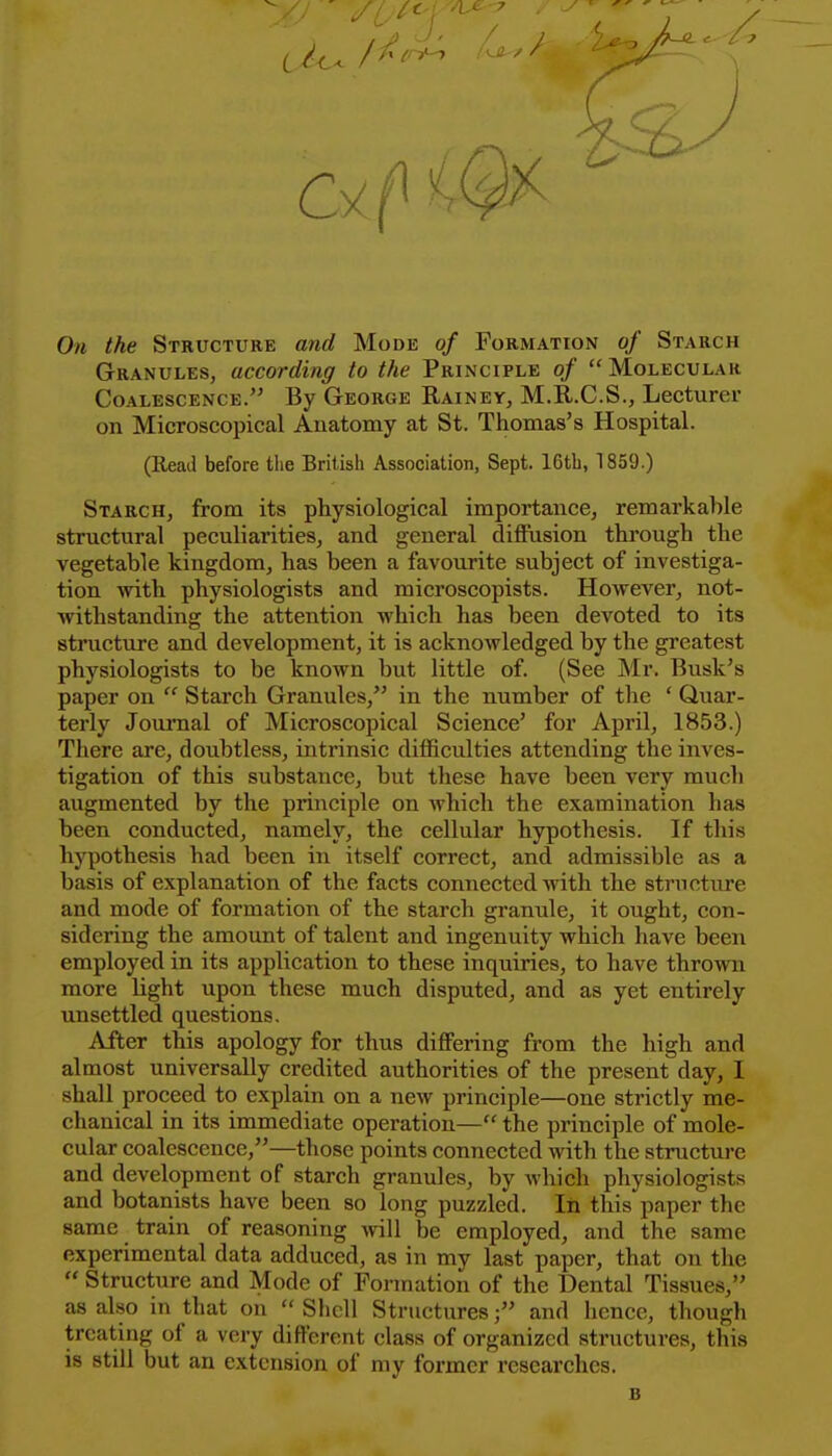 / J On the Structure and Mode of Formation of Starch Granules, according to the Principle of  Molecular Coalescence. By George Rainey, M.R.C.S., Lecturer on Microscopical Anatomy at St. Thomas's Hospital. (Read before the British Association, Sept. 16tb, 1859.) Starch, from its physiological importance, remarkable structural peculiarities, and general diffusion through the vegetable kingdom, has been a favourite subject of investiga- tion >vith physiologists and microscopists. However, not- withstanding the attention which has been devoted to its structure and development, it is acknowledged by the greatest physiologists to be known but little of. (See Mr. Busk's paper on  Starch Granules, in the number of the ' Quar- terly Journal of Microscopical Science' for April, 1853.) There are, doubtless, intrinsic difficulties attending the inves- tigation of this substance, but these have been very much augmented by the principle on which the examination has been conducted, namely, the cellular hypothesis. If this hypothesis had been in itself correct, and admissible as a basis of explanation of the facts connected with the structure and mode of formation of the starch granule, it ought, con- sidering the amount of talent and ingenuity which have been employed in its application to these inquiries, to have thrown more light upon these much disputed, and as yet entirely unsettled questions. After this apology for thus differing from the high and almost universally credited authorities of the present day, I shall proceed to explain on a new principle—one strictly me- chanical in its immediate operation— the principle of mole- cular coalescence,—those points connected with the structure and development of starch granules, by which physiologists and botanists have been so long puzzled. In this paper the same train of reasoning will be employed, and the same experimental data adduced, as in my last paper, that on the  Structure and Mode of Formation of the Dental Tissues, as also in that on  Shell Structures; and hence, though treating of a very different class of organized structures, this is still but an extension of my former researches. B
