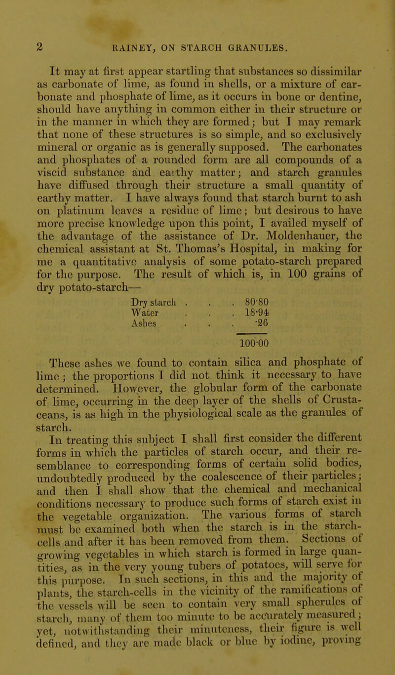 It may at first appear startling that substances so dissimilar as carbonate of lime, as found in shells, or a mixture of car- bonate and phosphate of lime, as it occurs in bone or dentine, should have anything in common either in their structure or in the manner in which they are formed; but I may remark that none of these structures is so simple, and so exclusively mineral or organic as is generally supposed. The carbonates and phosphates of a rounded form are all compounds of a viscid substance and eat thy matter; and starch granules have difiused through their structure a small quantity of earthy matter. I have always found that starch burnt to ash on platinum leaves a residue of lime; but desirous to have more precise knowledge upon this point, I availed myself of the advantage of the assistance of Dr. Moldenhauer, the chemical assistant at St. Thomas's Hospital, in making for me a quantitative analysis of some potato-starch prepared for the purpose. The result of which is, in 100 grains of dry potato-starch— Dry starch . . . 80-80 Water . . 18-94 Ashes ... 26 100-00 These ashes we found to contain silica and phosphate of lime ; the proportions I did not think it necessary to have determined. However, the globular form of the carbonate of lime, occurring in the deep layer of the shells of Crusta- ceans, is as high in the physiological scale as the granules of starch. In treating this subject I shall first consider the different forms in which the particles of starch occur, and their re- semblance to corresponding forms of certain solid bodies, undoubtedly produced by the coalescence of their particles; and then I shall show that the chemical and mechanical conditions necessary to produce such forms of starch exist in the vegetable organization. The vai'ious forms of stai-ch must be examined both when the stai-ch is in the starch- cells and after it has been removed from them. Sections of growing vegetables in which starch is formed in large quan- tities, as in the very young tubers of potatoes, will serve for this purpose. In such sections, in this and the majority of plants, the starch-cells in the vicinity of the ramifications of the vessels will be seen to contain very small spherules of starch, many of them too minute to be accurately measured; yet, uotvvithsttmding their minuteness, theii figure is well defined, and they are made black or blue by iodine, proving