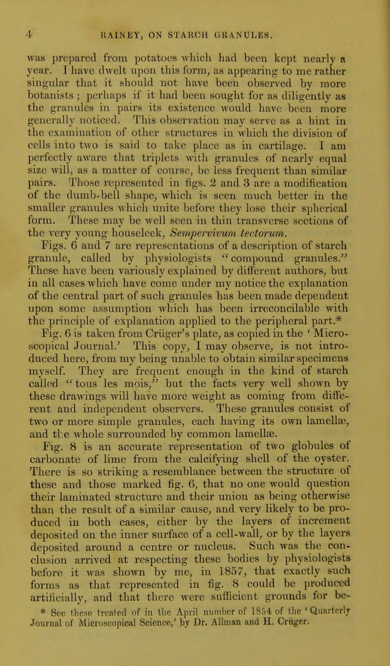 was prepared from potatoes which had been kept nearly a year. I have dwelt upon this form, as appearing to me rather singular that it should not have been observed by more botanists ; perhaps if it had been sought for as diligently as the granules in pairs its existence would have been more generally noticed. This observation may serve as a hint in the examination of other stnictures in which the division of cells into two is said to take place as in cartilage. I am perfectly aware that triplets with granules of nearly equal size will, as a matter of course, be less frequent than similar pairs. Those represented in figs. 2 and 3 are a modification of the dumb-bell shape, which is seen much better in the smaller granules which unite before they lose their spherical form. These may be well seen in thin transverse sections of the very young houseleek, Sempervivum iectorum. Figs. 6 and 7 are representations of a description of starch granule, called by physiologists compound granules. These have been variously explained by different authors, but in all cases which have come under my notice the explanation of the central part of such granules has been made dependent upon some assumption which has been irreconcilable with the principle of explanation applied to the peripheral part.* Fig. 6 is taken from Criiger's plate, as copied in the ' Micro- scopical Journal.' This copy, I may observe, is not intro- duced here, from my being unable to obtain similar specimens myself. They are frequent enough in the kind of starch called tous les mois, but the facts very well shown by these drawings will have more weight as coming from diffe- rent and independent observers. These granules consist of two or more simple granules, each having its own lamellaj, and tl:e whole surrounded by common lamellae. Fig. 8 is an accurate representation of two globules of carbonate of lime from the calcifying shell of the oyster. There is so striking a resemblance between the structure of these and those marked fig. 6, that no one would question their laminated structure and their union as being otherwise than the result of a similar cause, and very likely to be pro- duced in both cases, either by the layers of increment deposited on the inner surface of a cell-wall, or by the layers deposited around a centre or nucleus. Such was the con- clusion arrived at respecting these bodies by physiologists before it was shown by me, in 1857, that exactly such forms as that represented in fig. 8 could be produced artificially, and that there were sufficient grounds for be- » Sec these Ircnied of in tlie April niiml)cr of 1854 of the 'Quarterly Journal of Microscopical Science,' by Dr. AUinan and H. Criiger.