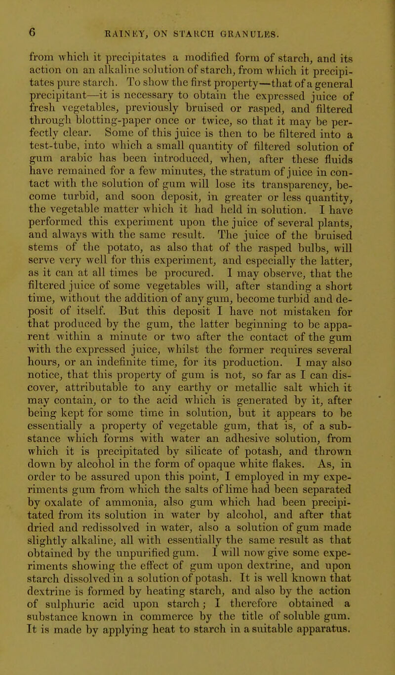 from which it precipitates a modified form of starch, and its action on an alkaline solution of starch, fi'om which it precipi- tates pure starch. To show the first property—that of a general precipitant—it is necessary to obtain the expressed juice of fresh vegetables, pre^'iously bruised or rasped, and filtered through blotting-paper once or twice, so that it may be per- fectly clear. Some of this juice is then to be filtered into a test-tube, into which a small quantity of filtered solution of gum arabic has been introduced, when, after these fluids have remained for a few minutes, the stratum of juice in con- tact with the solution of gum will lose its transparency, be- come turbid, and soon deposit, in greater or less quantity, the vegetable matter which it had held in solution. I have performed this experiment upon the juice of several plants, and always with the same result. The juice of the bruised stems of the potato, as also that of the rasped bulbs, will sei've very well for this experiment, and especially the latter, as it can at all times be procured. I may observe, that the filtered juice of some vegetables will, after standing a short time, without the addition of any gum, become turbid and de- posit of itself. But this deposit I have not mistakeu for that produced by the gum, the latter beginning to be appa- rent within a minute or two after the contact of the gum with the expressed juice, whilst the former requires several hours, or an indefinite time, for its production. I may also notice, that this property of gum is not, so far as I can dis- cover, attributable to any earthy or metallic salt which it may contain, or to the acid which is generated by it, after being kept for some time in solution, but it appears to be essentially a property of vegetable gum, that is, of a sub- stance which forms with water an adhesive solution, from which it is precipitated by silicate of potash, and thrown down by alcohol in the form of opaque white flakes. As, in order to be assured upon this point, I employed in my expe- riments gum from which the salts of lime had been separated by oxalate of ammonia, also gum which had been precipi- tated from its solution in water by alcohol, and after that dried and redissolved in water, also a solution of gum made slightly alkaline, all with essentially the same result as that obtained by the unpurified gum. I will now give some expe- riments showing the effect of gum upon dextrine, and upon starch dissolved in a solution of potash. It is well known that dextrine is formed by heating starch, and also by the action of sulphuric acid upon starch; I therefore obtained a substance known in commei'ce by the title of soluble gum. It is made by applying heat to starch in a suitable apparatus.