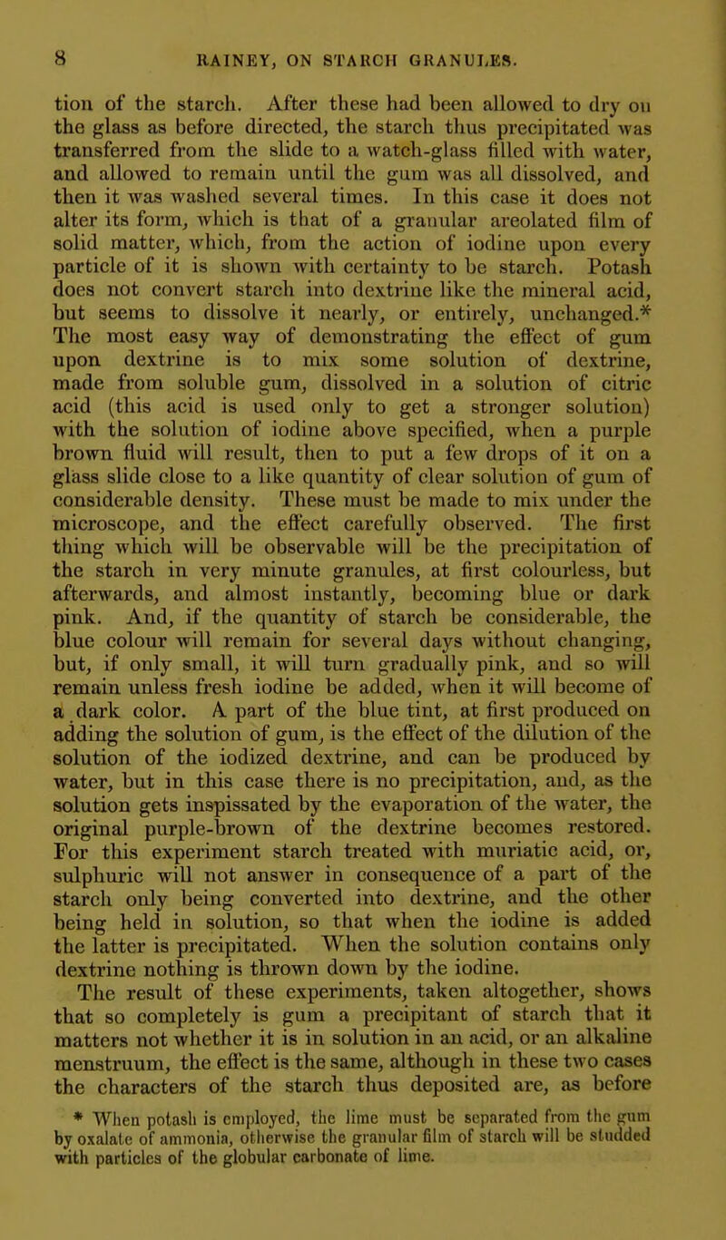 tion of the starch. After these had been allowed to dry on the glass as before directed, the starch thus precipitated was transferred from the slide to a watch-glass filled with water, and allowed to remain until the gum was all dissolved, and then it was washed several times. In this case it does not alter its form, which is that of a granular areolated film of solid matter, which, from the action of iodine upon every particle of it is shown with certainty to be starch. Potash does not convert starch into dextrine like the mineral acid, but seems to dissolve it nearly, or entirely, unchanged.* The most easy way of demonstrating the eflFect of gum upon dextrine is to mix some solution of dextrine, made from soluble gum, dissolved in a solution of citric acid (this acid is used only to get a stronger solution) with the solution of iodine above specified, when a purple brown fluid will result, then to put a few drops of it on a gliass slide close to a like quantity of clear solution of gum of considerable density. These must be made to mix under the microscope, and the effect carefully observed. The first thing which will be observable will be the precipitation of the starch in very minute granules, at first colourless, but afterwards, and almost instantly, becoming blue or dark pink. And, if the quantity of starch be considerable, the blue colour will remain for several days without changing, but, if only small, it will turn gradually pink, and so will remain unless fresh iodine be added, when it will become of a dark color. A part of the blue tint, at first produced on adding the solution of gum, is the efi^ect of the dilution of the solution of the iodized dextrine, and can be produced by water, but in this case there is no precipitation, and, as the solution gets inspissated by the evaporation of the Avater, the original purple-brown of the dextrine becomes restored. For this experiment starch treated with muriatic acid, or, sulphuric will not answer in consequence of a part of the starch only being converted into dextrine, and the other being held in solution, so that when the iodine is added the latter is precipitated. When the solution contains only dextrine nothing is thrown down by the iodine. The result of these experiments, taken altogether, shows that so completely is gum a precipitant of starch that it matters not whether it is in solution in an acid, or an alkaline menstruum, the effect is the same, although in these two cases the characters of the starch thus deposited are, as before * Wlien potash is employed, the lime must be separated from tlic pnm by oxalate of ammonia, otherwise the granular film of starch will be studded with particles of the globular carbonate of lime.