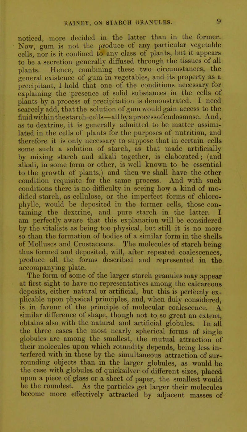 noticed, more decided iu the latter than iu the former. Now, gum is not the produce of any particular vegetable cells, nor is it confined to any class of plants, but it appears to be a secretion generally diffused through the tissues of all plants. Hence, combming these two circumstances, the general existence of gum in vegetables, and its property as a precipitant, I hold that one of the conditions necessary for explaining the presence of solid substances in the cells of plants by a process of precipitation is demonstrated. I need scarcely add, that the solution of gum would gain access to the fluid mthin the starch-cells—all by aprocess of endosmose. And, as to dextrine, it is generally admitted to be matter assimi- lated in the cells of plants for the purposes of nutrition, and therefore it is only necessary to suppose that in certain cells some such a solution of starch, as that made artificially by mixing starch and alkali together, is elaborated; (and alkali, in some form or other, is well known to be essential to the growth of plants,) and then we shall have the other condition requisite for the same process. And with such conditions there is no difficulty in seeing how a kind of mo- dified starch, as cellulose, or the imperfect forms of chloro- phyll e, would be deposited in the former cells, those con- taining the dextrine, and pure starch in the latter. 1 am perfectly aware that this explanation Avill be considered by the vitalists as being too physical, but still it is no more so than the formation of bodies of a similar form in the shells of Molluscs and Crustaceans. The molecules of starch being thus formed and deposited, will, after repeated coalescences, produce all the forms described and represented in the accompanying plate. The form of some of the larger starch granules may appear at first sight to have no representatives among the calcareous deposits, either natural or artificial, but this is perfectly ex- plicable upon physical principles, and, when duly considered, is in favour of the principle of molecular coalescence. A similar difference of shape, though not to so great an extent, obtains also with the natural and artificial globules. In all the three cases the most nearly spherical forms of single globules are among the smallest, the mutual atti-action of their molecules upon which rotundity depends, being less in- terfered with in these by the simultaneous attraction of sur- rounding objects than in the larger globules, as would be the case with globules of quicksilver of different sizes, placed upon a piece of glass or a sheet of paper, the smallest would be the roundest. As the particles get larger their molecules become more effectively attracted by adjacent masses of