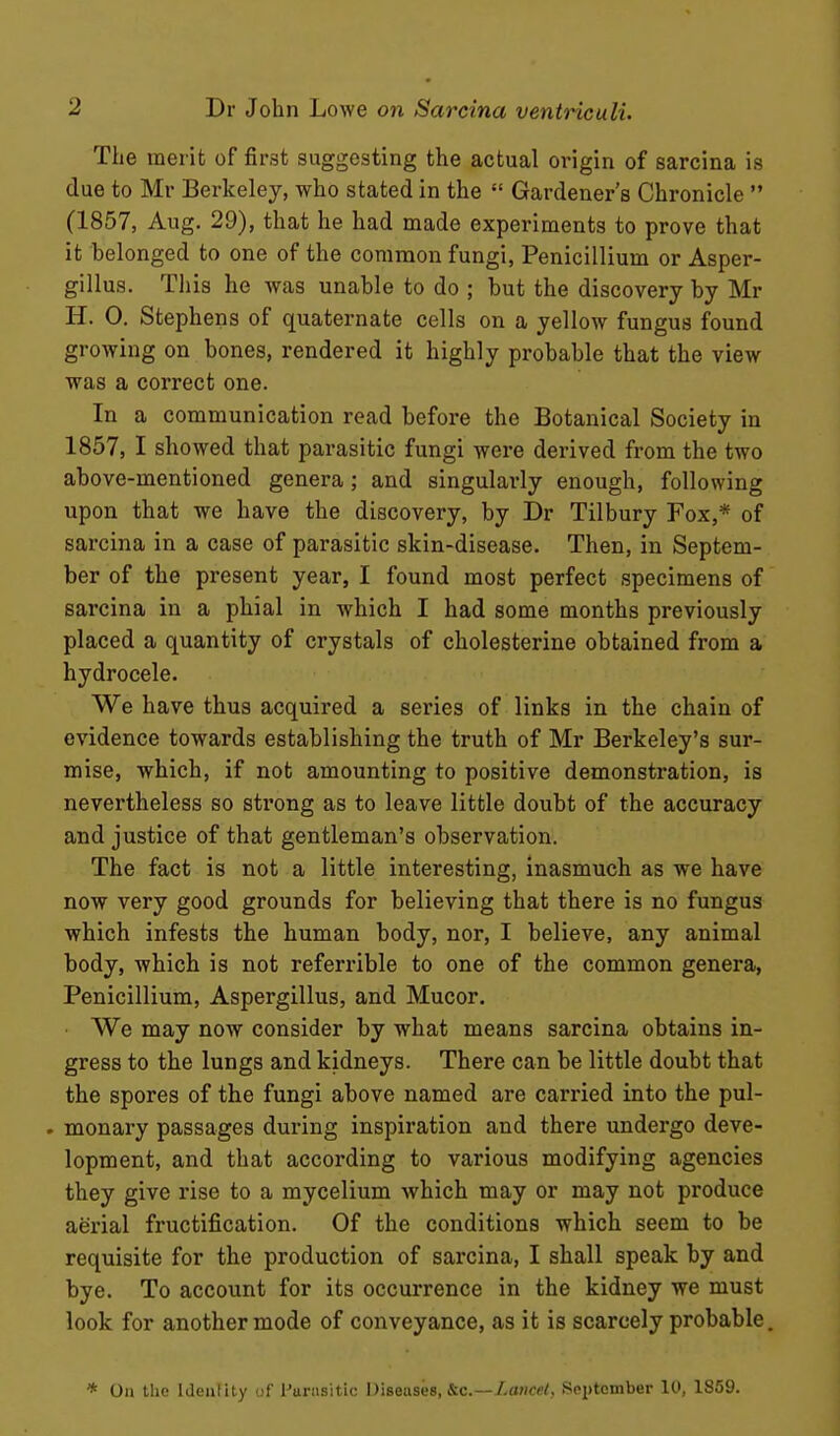 The merit of first suggesting the actual origin of sarcina is due to Mr Berkeley, who stated in the  Gardener's Chronicle  (1857, Aug, 29), that he had made experiments to prove that it belonged to one of the common fungi, Penicillium or Asper- gillus. This he was unable to do ; but the discovery by Mr H. 0. Stephens of quaternate cells on a yellow fungus found growing on bones, rendered it highly probable that the view was a correct one. In a communication read before the Botanical Society in 1857, I showed that parasitic fungi were derived from the two above-mentioned genera; and singularly enough, following upon that we have the discovery, by Dr Tilbury Fox,* of sarcina in a case of parasitic skin-disease. Then, in Septem- ber of the present year, I found most perfect specimens of sarcina in a phial in which I had some months previously placed a quantity of crystals of cholesterine obtained from a hydrocele. We have thus acquired a series of links in the chain of evidence towards establishing the truth of Mr Berkeley's sur- mise, which, if not amounting to positive demonstration, is nevertheless so strong as to leave little doubt of the accuracy and justice of that gentleman's observation. The fact is not a little interesting, inasmuch as we have now very good grounds for believing that there is no fungus which infests the human body, nor, I believe, any animal body, which is not referrible to one of the common genera, Penicillium, Aspergillus, and Mucor. We may now consider by what means sarcina obtains in- gress to the lungs and kidneys. There can be little doubt that the spores of the fungi above named are carried into the pul- . monary passages during inspiration and there undergo deve- lopment, and that according to various modifying agencies they give rise to a mycelium which may or may not produce aerial fructification. Of the conditions which seem to be requisite for the production of sarcina, I shall speak by and bye. To account for its occurrence in the kidney we must look for another mode of conveyance, as it is scarcely probable. * On the Ideiility of Furiisitic Diseases, &c.—/.rtwec/. Sei)tember 10, 1859.