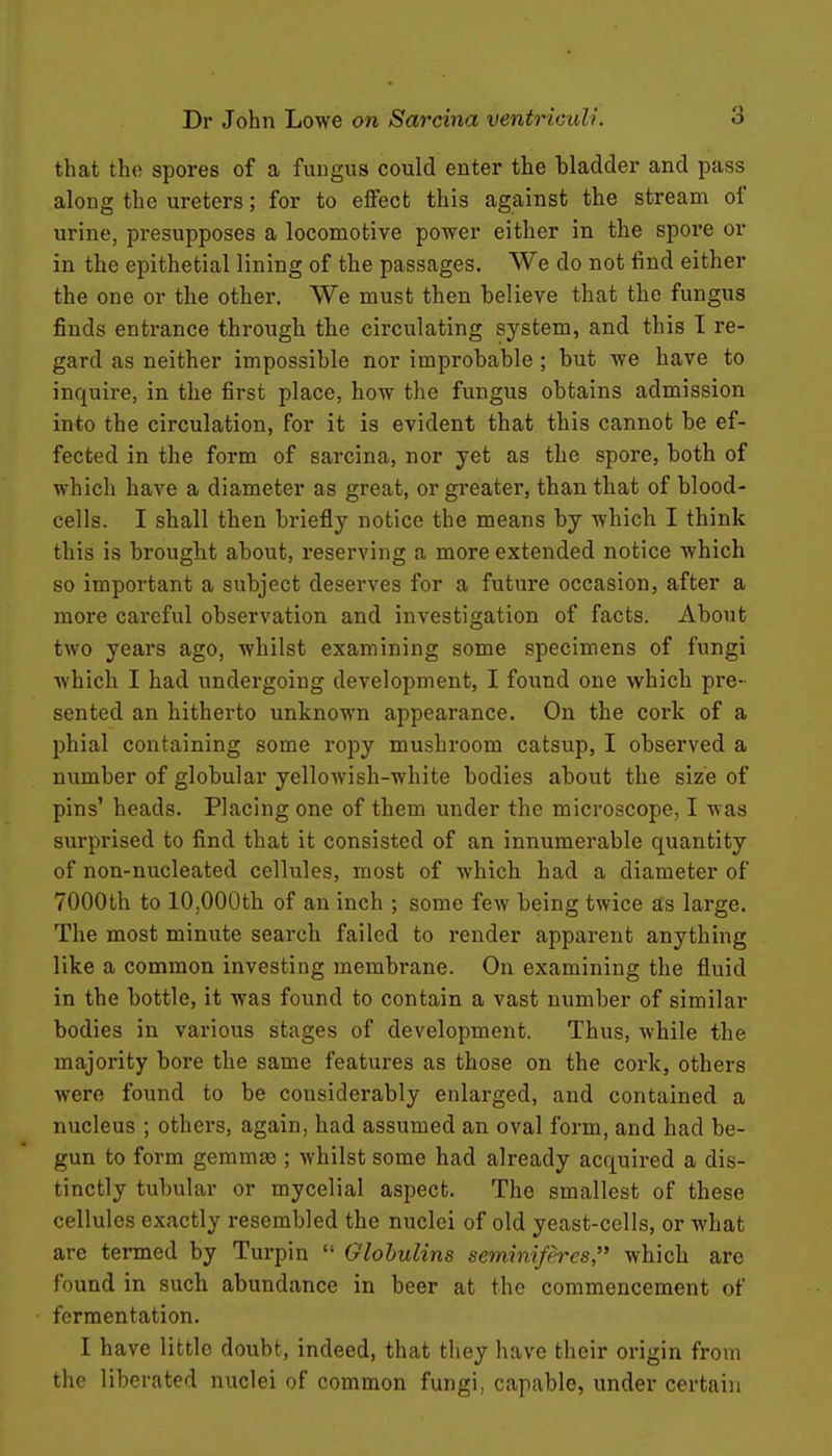 that the spores of a fungus could enter the bladder and pass along the ureters; for to effect this against the stream of urine, presupposes a locomotive power either in the spore or in the epithetial lining of the passages. We do not find either the one or the other. We must then believe that the fungus finds entrance through the circulating system, and this I re- gard as neither impossible nor improbable ; but we have to inquire, in the first place, how the fungus obtains admission into the circulation, for it is evident that this cannot be ef- fected in the form of sarcina, nor yet as the spore, both of which have a diameter as great, or greater, than that of blood- cells. I shall then briefly notice the means by which I think this is brought about, reserving a more extended notice which so important a subject deserves for a future occasion, after a more careful observation and investigation of facts. About two years ago, whilst examining some specimens of fungi which I had undergoing development, I found one which pre- sented an hitherto unknown appearance. On the cork of a l^hial containing some ropy mushroom catsup, I observed a number of globular yellowish-white bodies about the size of pins' heads. Placing one of them under the microscope, I was surprised to find that it consisted of an innumerable quantity of non-nucleated cellules, most of which had a diameter of 7000th to 10,000th of an inch ; some few being twice as large. The most minute search failed to render apparent anything like a common investing membrane. On examining the fluid in the bottle, it was found to contain a vast number of similar bodies in various stages of development. Thus, while the majority bore the same features as those on the cork, others Avere found to be considerably enlarged, and contained a nucleus ; others, again, had assumed an oval form, and had be- gun to form gemmse ; whilst some had already acquired a dis- tinctly tubular or mycelial aspect. The smallest of these cellules exactly resembled the nuclei of old yeast-cells, or what are termed by Turpin  Globulins seminiff'res, which are found in such abundance in beer at the commencement of fermentation. I have little doubt, indeed, that they have their origin from the liberated nuclei of common fungi, capable, under certain
