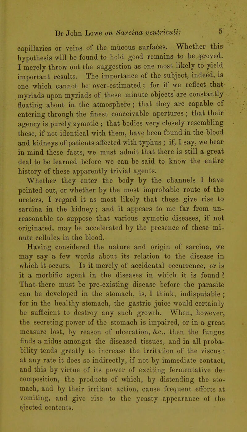 capillaries or veins of the mucous surfaces. Whether this hypothesis will he found to hold good remains to he .proved. I merely throw out the suggestion as one most likely to yield important results. The importance of the subject, indeed, is one which cannot be over-estimated; for if we reflect that myriads upon myriads of these minute objects are constantly floating about in the atmosphere ; that they are capable of entering through the finest conceivable apertures ; that their agency is purely zymotic ; that bodies very closely resembling these, if not identical with them, have been found in the blood and kidneys of patients afiected with typhus ; if, I say, we bear in mind these facts, we must admit that there is still a great deal to be learned before we can be said to know the entire history of these apparently trivial agents. Whether they enter the body by the channels I have pointed out, or whether by the most improbable route of the ureters, I regard it as most likely that these give rise to sarcina in the kidney; and it appears to me far from un- reasonable to suppose that various zymotic diseases, if not originated, may be accelerated by the presence of these mi- nute cellules in the blood. Having considered the nature and origin of sarcina, we may say a few words about its relation to the disease in which it occurs. Is it merely of accidental occurrence, or is it a morbific agent in the diseases in which it is found ? That there must be pre-existing disease before the parasite can be developed in the stomach, is, I think, indisputable ; for in the healthy stomach, the gastric juice would certainl}' be sufficient to destroy any such growth. When, however, the secreting power of the stomach is impaired, or in a gi'eat measure lost, by reason of ulceration, &c., then the fungus finds a nidus amongst the diseased tissues, and in all proba- bility tends greatly to increase the irritation of the viscus ; at any rate it does so indirectly, if not by immediate contact, and this by virtue of its power of exciting fermentative de- composition, the products of which, by distending the sto- mach, and by their irritant action, cause frequent efforts at vomiting, and give rise to the yeasty appearance of the ejected contents.