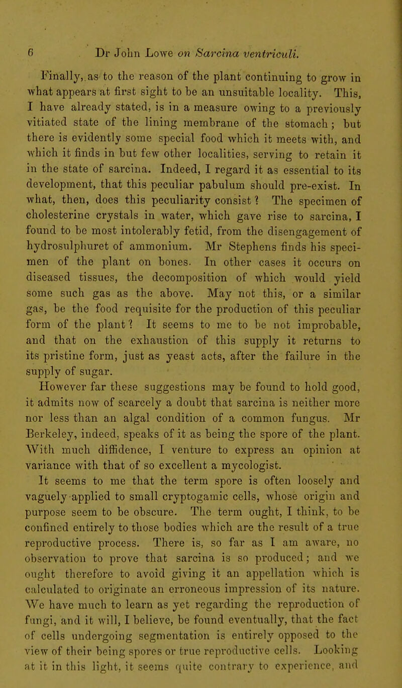 Finally,.as to the reason of the plant continuing to grow in what appears at first sight to be an unsuitable locality. This, I have already stated, is in a measure owing to a previously vitiated state of the lining membrane of the stomach; but there is evidently some special food vt^hich it meets with, and which it finds in but few other localities, serving to retain it in the state of sarcina. Indeed, I regard it as essential to its development, that this peculiar pabulum should pre-exist. In what, then, does this peculiarity consist % The specimen of cholesterine crystals in water, which gave rise to sarcina, I found to be most intolerably fetid, from the disengagement of hydrosulphuret of ammonium. Mr Stephens finds his speci- men of the plant on bones. In other cases it occurs on diseased tissues, the decomposition of which would yield some such gas as the above. May not this, or a similar gas, be the food requisite for the production of this peculiar form of the plant 1 It seems to me to be not improbable, and that on the exhaustion of this supply it returns to its pristine form, just as yeast acts, after the failure in the supply of sugar. However far these suggestions may be found to hold good, it admits now of scarcely a doubt that sarcina is neither more nor less than an algal condition of a common fungus. Mr Berkeley, indeed, speaks of it as being the spore of the plant. With much diffidence, I venture to express an opinion at variance with that of so excellent a mycologist. It seems to me that the term spore is often loosely and vaguely applied to small cryptogaraic cells, Avhose origin and purpose seem to be obscure. The term ought, I think, to be confined entirely to those bodies which are the result of a true reproductive process. There is, so far as I am aware, no observation to prove that sarcina is so produced; and we ought therefore to avoid giving it an appellation which is calculated to originate an erroneous impression of its nature. We have much to learn as yet regarding the reproduction of fungi, and it will, I believe, be found eventually, that the fact of cells undergoing segmentation is entirely opposed to the view of their being spores or true reproductive cells. Looking at it in this light, it seems quite contrary to experience, and