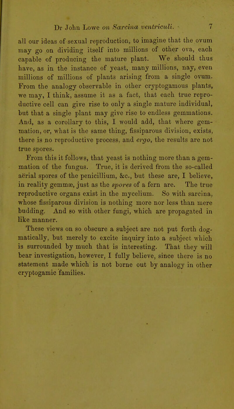 all our ideas of sexual reproduction, to imagine that the ovum may go on dividing itself into millions of other ova, each capable of producing the mature plant. We should thus have, as in the instance of yeast, many millions, nay, even millions of millions of plants arising from a single ovum. From the analogy observable in other cryptogamous plants, we may, I think, assume it as a fact, that each true repro- ductive cell can give rise to only a single mature individual, but that a single plant may give rise to endless gemmations. And, as a corollary to this, I would add, that where gem- mation, or, what is the same thing, fissiparous division, exists, there is no reproductive process, and ergo, the results are not true spores. From this it follows, that yeast is nothing more than a gem- mation of the fungus. True, it is derived from the so-called aerial spores of the penicillium, &c., but these are, I believe, in reality gemmae, just as the spores of a fern are. The true reproductive organs exist in the mycelium. So with sarcina, whose fissiparous division is nothing more nor less than mere budding. And so with other fungi, which are propagated in like manner. These views on so obscure a subject are not put forth dog- matically, but merely to excite inquiry into a subject which is surrounded by much that is interesting. That they will bear investigation, however, I fully believe, since there is no statement made which is not borne out by analogy in other cryptogamic families.