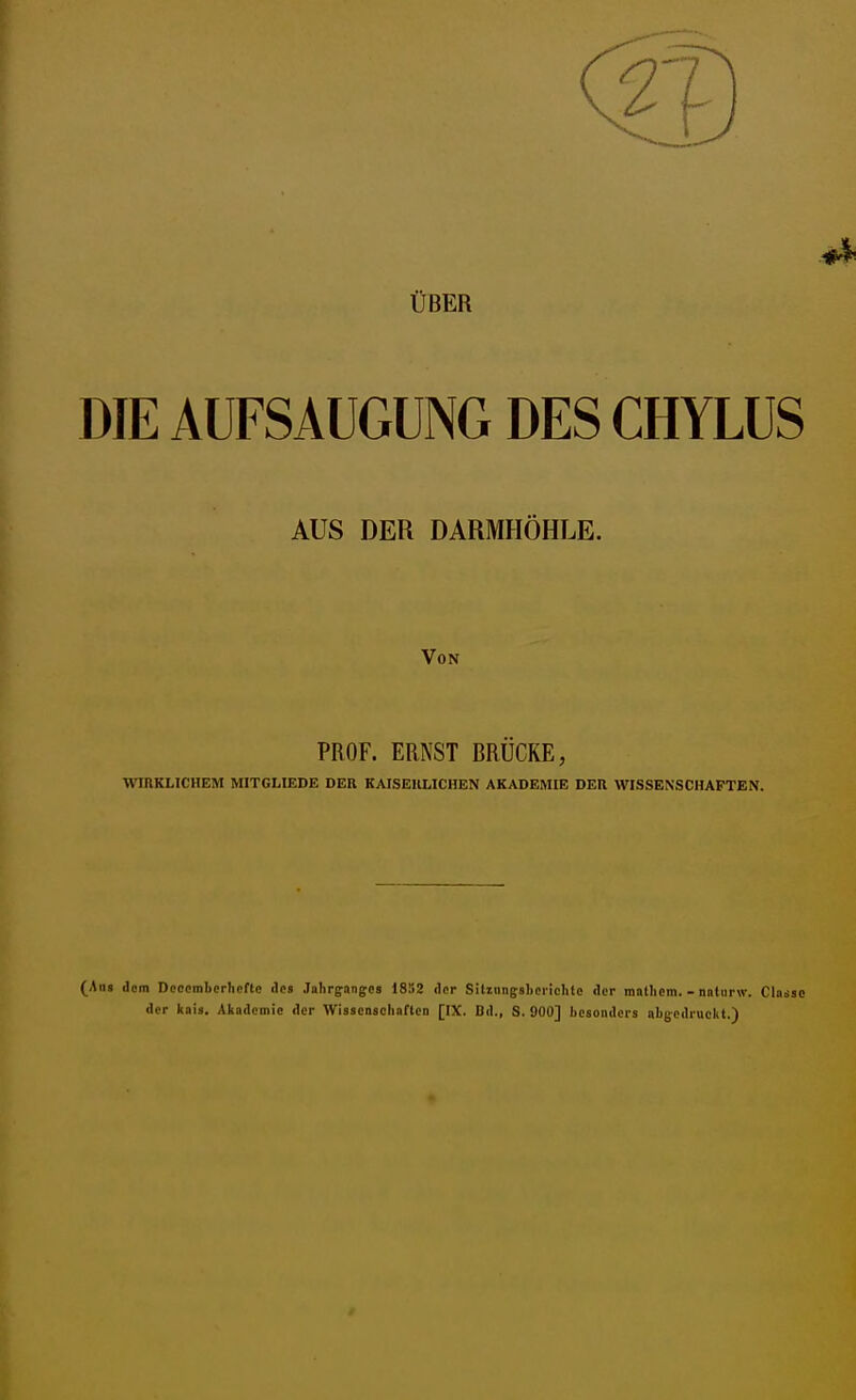 ÜBER DIE AUFSAUGUNG DES CHYLUS AUS DER DARMHÖHLE. Von PROF. ERNST BRÜCKE, WIRKLICHEM MITGLIEDE DER KAISERLICHEN AKADEMIE DER WISSENSCHAFTEN. (Aug dem Dccemberherte des Jahrgange» 1852 der Sitmngsbeiichle der mathem. - naturvv. Classe der kais. Akademie der Wissenschaften [IX. Dd., S. 900] besonders abgedruckt.)