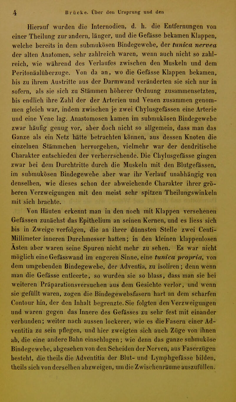 Hierauf wurden die Internodien, d. h. die Entfernungen von einer Theilung zur andern, länger, und die Gefässe bekamen Klappen, welche bereits in dem submukösen Bindegewebe, der tunica nervea der alten Anatomen, sehr zahlreich waren, wenn auch nicht so zahl- reich, Avie während des Verlaufes zwischen den Muskeln und dem Peritonäalüberzuge. Von da an, wo die Gefässe Klappen bekamen, bis zu ihrem Austritte aus der Darmwand veränderten sie sich nur in sofern, als sie sich zu Stämmen höherer Ordnung zusammensetzten, bis endlich ihre Zahl der der Arterien und Venen zusammen genom- men gleich Avar, indem zwischen je zwei Chylusgefässen eine Arterie und eine Vene lag. Anastomosen kamen im submukösen Bindegewebe zwar häufig genug vor, aber doch nicht so allgemein, dass man das Ganze als ein Netz hätte betrachten können, aus dessen Knoten die einzelnen Stämmehen hervorgehen, vielmehr war der dendritische Charakter entschieden der verherrschende. Die Chylusgefässe gingen zwar bei dem Durchtritte durch die Muskeln mit den Blutgefässen, im submukösen Bindegewebe aber war ihr Verlauf unabhängig von denselben, wie dieses schon der abweichende Charakter ihrer grö- beren Verzweigungen mit den meist sehr spitzen TheilungsAvinkeln mit sich brachte. Von Häuten erkennt man in den noch mit Klappen versehenen Gefässen zunächst das Epithelium an seinen Kernen, und es Hess sich bis in Zweige verfolgen, die an ihrer dünnsten Stelle zwei Centi- Millimeter inneren Durchmesser hatten; in den kleinen klappenlosen Asten aber waren seine Spuren nicht mehr zu sehen. Es war nicht möglich eine Gefässwand im engeren Sinne, eine tunica -propria, von dem umgebenden Bindegewebe, der Adventia, zu isoliren; denn Avenn man die Gefässe entleerte, so wurden sie so blass, dass man sie bei weiteren Präparationsversuchen aus dem Gesichte verlor, und wenn sie gefüllt waren, zogen die Bindegewebsfasern hart an dem scharfen Contour hin, der den Inhalt begrenzte. Sie folgten den VerzAveigungen und waren gegen das Innere des Gefässes zu sehr fest mit einander verbunden; weiter nach aussen lockerer, Avie es die Fasern einer Ad- ventitia zu sein pflegen, und hier zAveigten sich auch Züge A'on ihnen ab, die eine andere Bahn einschlugen; Avie denn das ganze submuköse BindegeAvebe, abgesehen von den Scheiden der Nerven, aus Faserzügen besteht, die theils die Adventitia der Blut- und Lymphgefässe bilden, theils sich von derselben abzAveigen, um die Zwischenräume auszufüllen.