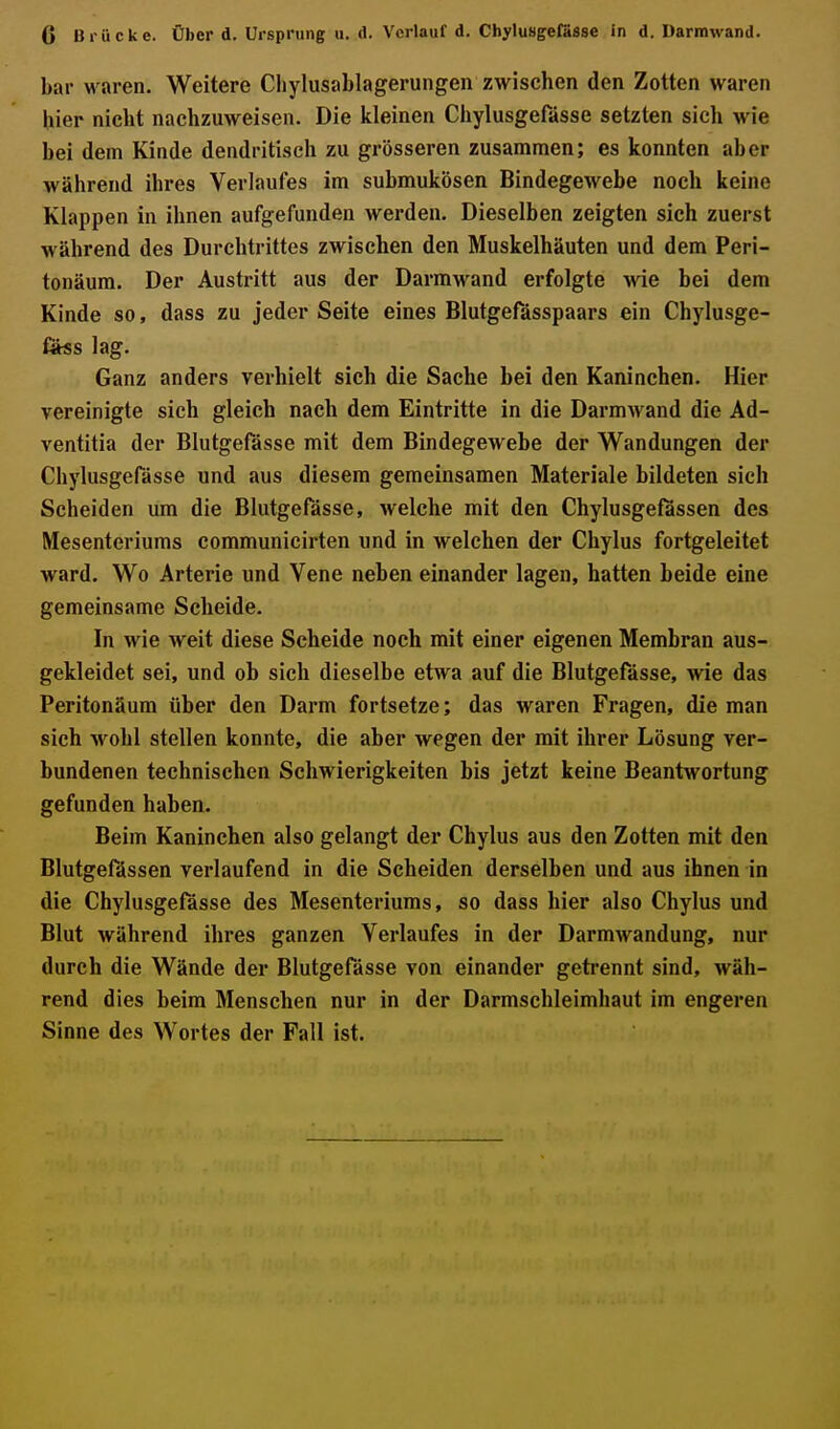 bar waren. Weitere Cliylusablagerungen zwischen den Zotten waren hier nicht nachzuweisen. Die kleinen Chylusgefässe setzten sich wie bei dem Kinde dendritisch zu grösseren zusammen; es konnten aber während ihres Verlaufes im submukösen Bindegewebe noch keine Klappen in ihnen aufgefunden werden. Dieselben zeigten sich zuerst während des Durchtrittes zwischen den Muskelhäuten und dem Peri- tonäum. Der Austritt aus der Darmwand erfolgte wie bei dem Kinde so, dass zu jeder Seite eines Blutgefässpaars ein Chylusge- föss lag. Ganz anders verhielt sich die Sache bei den Kaninchen. Hier vereinigte sich gleich nach dem Eintritte in die Darmwand die Ad- ventitia der Blutgefässe mit dem Bindegewebe der Wandungen der Chylusgefässe und aus diesem gemeinsamen Materiale bildeten sich Scheiden um die Blutgefässe, welche mit den Chylusgefassen des Mesenteriums communicirten und in welchen der Chylus fortgeleitet ward. Wo Arterie und Vene neben einander lagen, hatten beide eine gemeinsame Scheide. In wie weit diese Scheide noch mit einer eigenen Membran aus- gekleidet sei, und ob sich dieselbe etwa auf die Blutgefässe, wie das Peritonäum über den Darm fortsetze; das waren Fragen, die man sich wohl stellen konnte, die aber wegen der mit ihrer Lösung ver- bundenen technischen Schwierigkeiten bis jetzt keine Beantwortung gefunden haben. Beim Kaninchen also gelangt der Chylus aus den Zotten mit den Blutgefässen verlaufend in die Scheiden derselben und aus ihnen in die Chylusgefässe des Mesenteriums, so dass hier also Chylus und Blut während ihres ganzen Verlaufes in der Darmwandung, nur durch die Wände der Blutgefässe von einander getrennt sind, wäh- rend dies beim Menschen nur in der Darmschleimhaut im engeren Sinne des Wortes der Fall ist.