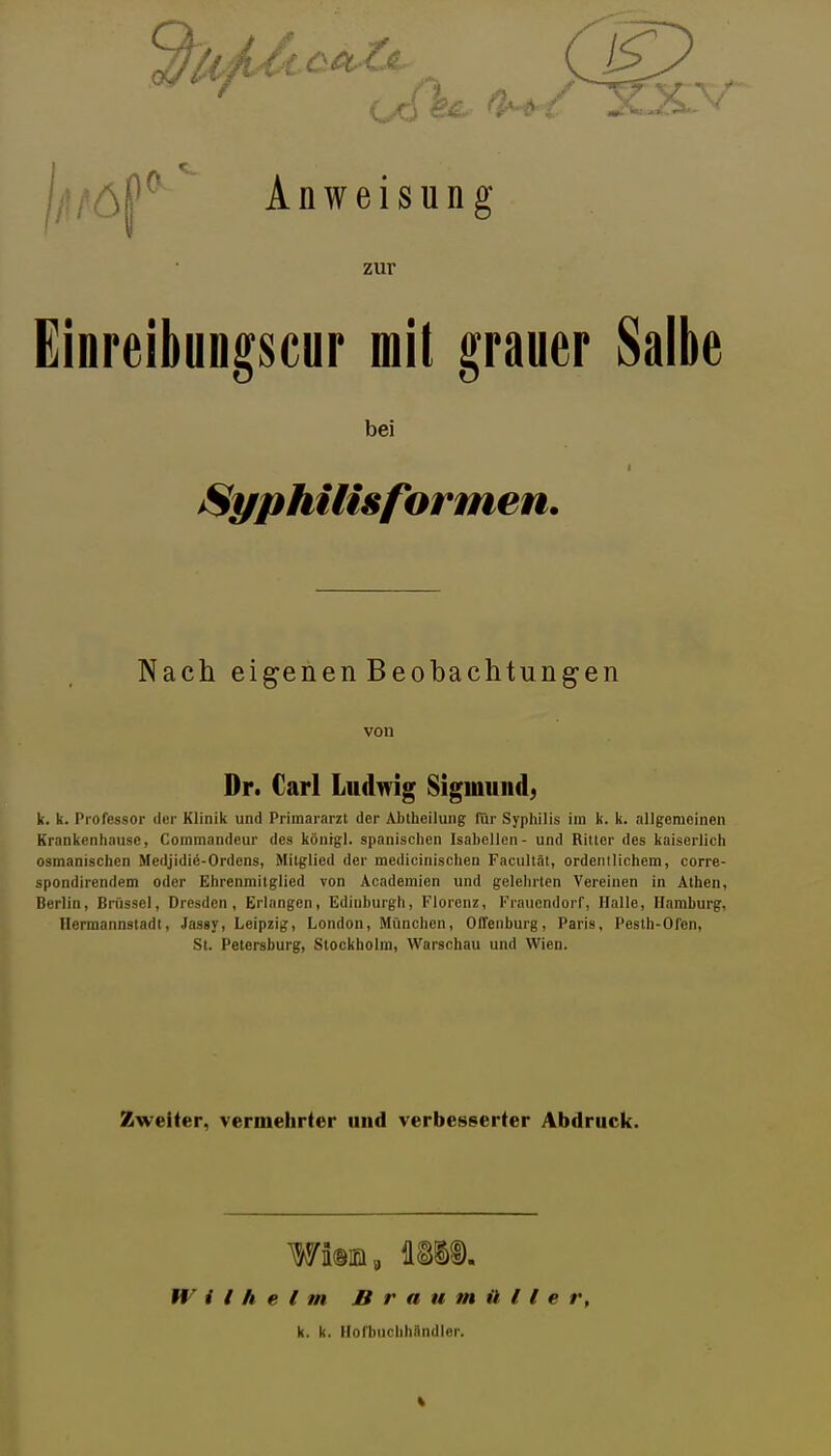 jlU'öf^ Anweisung zur Einreibungscur mit grauer Salbe bei /Syphilisformen. Nach eigenenBeobachtungen von Dr. Carl Ludwig Sigmund, k. k. Professor der Klinik und Primararzt der Abihellung für Syphilis im k. k. allgemeinen Krankenhause, Commandeur des könrgl. spanischen IsabcUen- und Rillcr des kaiserlich osmanischcn Medjidiö-Ordens, Mitglied der medicinischen Facultät, ordentlichem, corre- spondirendem oder Ehrenmitglied von Academien und gelehrten Vereinen in Athen, Berlin, Brüssel, Dresden, Erlangen, Edinburgh, Florenz, Frauendorf, Halle, Hamburg, Ilermannstadt, Jassy, Leipzig, London, München, Offenburg, Paris, Pesth-Ofen, St. Petersburg, Stockholm, Warschau und Wien. Zweiter, vermehrter und verbesserter Abdruck. Wim, um Wilhelm Braumüller, k. k. llofbuchhAndler.