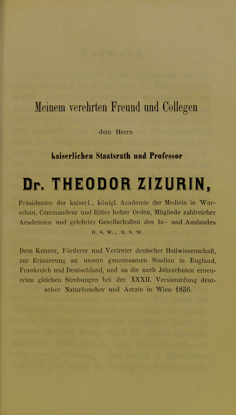 leinem verehrten Freund und CoUegen dem Herrn kaiserlichen Staatsrath und Professor Dr. THEiDOE IIIURli, Präsidenten der kaiserl., königl. Academie der Medicin in War- schau, Commandenr und Riller hoher Orden, Mitgliede zahh-eicher Academien und gelehrter Gesellschaften des In - und Auslandes u. s. w., u. s. w. Dem Kenner, Förderer und Vertreter deutscher Heilwissenschaft, zur Erinnerung an unsere gemeinsamen Studien in England, Frankreich und Deutschland, und an die nach Jahrzehnten erneu- erten gleichen Slrebungen bei der XXXII. Versammlung deut- scher Naturforscher und Aerzte in Wien 18S6.