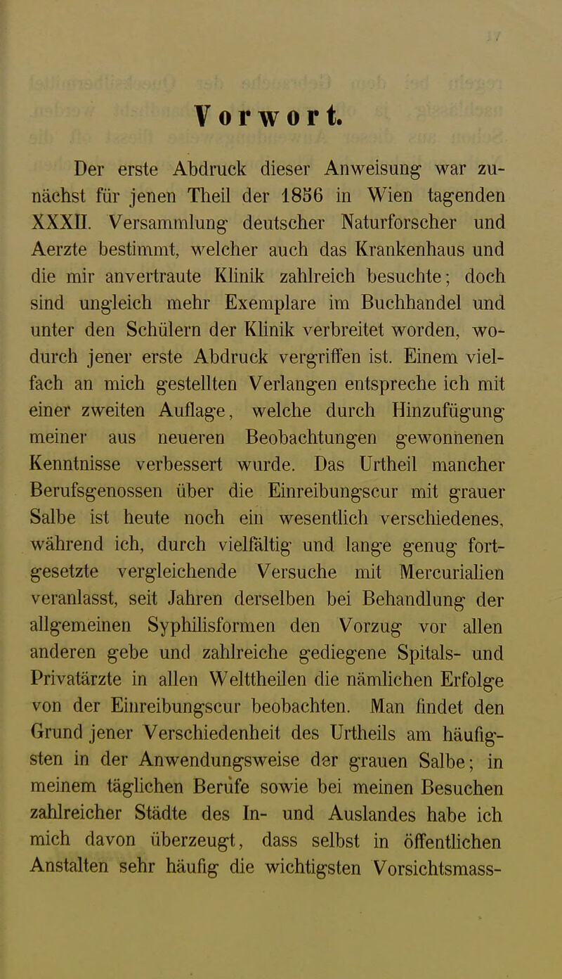 Vorwort. Der erste Abdruck dieser Anweisung war zu- nächst für jenen Theil der 18S6 in Wien tagenden XXXII. Versammlung- deutscher Naturforscher und Aerzte bestimmt, welcher auch das Krankenhaus und die mir anvertraute KHnik zahlreich besuchte; doch sind ungleich mehr Exemplare im Buchhandel und unter den Schülern der Khnik verbreitet worden, wo- durch jener erste Abdruck vergriffen ist. Einem viel- fach an mich gestellten Verlangen entspreche ich mit einer zweiten Auflage, welche durch Hinzufügung meiner aus neueren Beobachtungen gewonnenen Kenntnisse verbessert wurde. Das Urtheil mancher Berufsgenossen über die Einreibungscur mit grauer Salbe ist heute noch ein wesentlich verschiedenes, während ich, durch vielfältig und lange genug fort- gesetzte vergleichende Versuche mit Mercuriaüen veranlasst, seit Jahren derselben bei Behandlung der allgemeinen Syphilisformen den Vorzug vor allen anderen gebe und zahlreiche gediegene Spitals- und Privatärzte in allen Welttheilen die nämlichen Erfolge von der Ehireibungscur beobachten. Man findet den Grund jener Verschiedenheit des Urtheils am häufig- sten in der Anwendungsweise der grauen Salbe; in meinem täghchen Berufe sowie bei meinen Besuchen zahlreicher Städte des In- und Auslandes habe ich mich davon überzeugt, dass selbst in öffentlichen Anstalten sehr häufig die wichtigsten Vorsichtsmass-