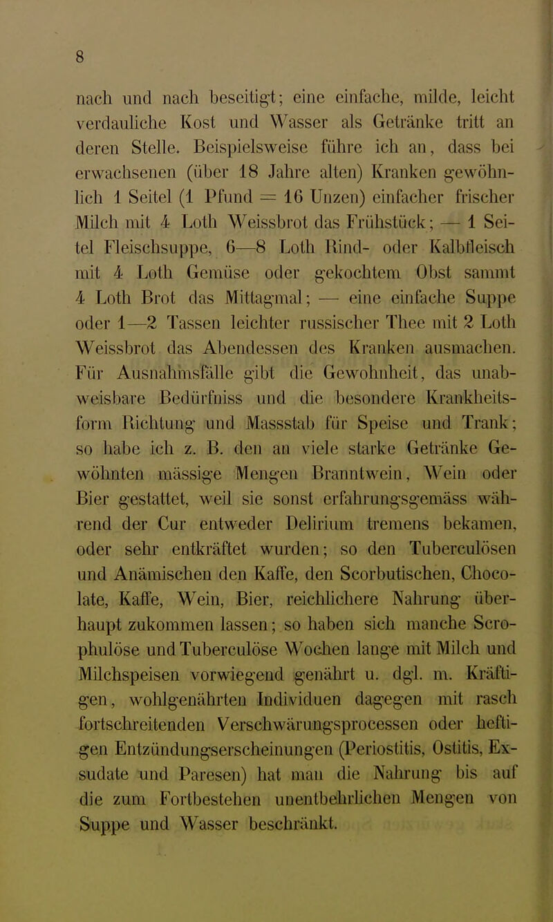 nach und nach beseitigt; eine einfache, müde, leicht verdauliche Kost und Wasser als Getränke tritt an deren Stelle. Beispielsweise führe ich an, dass bei erwachsenen (über 18 Jahre alten) Kranken gewöhn- lich 1 Seitel (1 Pfund = 16 Unzen) einfacher frischer JVIilch mit 4 Loth Weissbrot das Frühstück; — 1 Sei- tel Fleischsuppe, 6—8 Loth Rind- oder Kalbfleisch mit 4 Loth Gemüse oder gekochtem Obst sammt 4 Loth Brot das Mitlagmal; — eine einfache Suppe oder 1—2 Tassen leichter russischer Thee mit 2 Loth Weissbrot das Abendessen des Kranken ausmachen. Für Ausnahmsfölle gibt die Gewohnheit, das unab- weisbare Bedürfniss und die besondere Krankheits- form Richtung und Massstab für Speise und Trank; so habe ich z. B. den an viele starke Getränke Ge- wöhnten mässige Mengen Branntwein, Wein oder Bier gestattet, weil sie sonst erfahrungsgemäss wäh- rend der Cur entweder Delirium tremens bekamen, oder sehr entkräftet wurden; so den Tuberculösen und Anämischen den Kaffe, den Scorbutischen, Choco- late, Kaffe, W^ein, Bier, reichhchere Nahrung über- haupt zukommen lassen; so haben sich manche Scro- phulöse und Tuberculöse Wodien lange mit Milch und Milchspeisen vorwiegend genährt u. dgl. m. Kräfti- gen, wohlgenährten Individuen dagegen mit rasch fortschreitenden Verechwärungsprocessen oder hefti- gen Entzündungserscheinungen (Periostitis, Ostitis, Ex- sudate VLhd Paresen) hat man die Nahrung bis auf die zum Fortbestehen unentbehrlichen Mengen von Suppe und Wasser beschränkt.