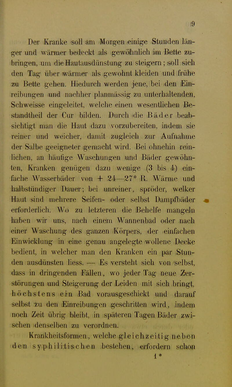 :9 Der Kranke 'soll am Mougen einige Stunden län- g-er und M^ärmer bedeokt als gewötlinlioh im Bette zu- bring-en, :um die Hautausdünstung' zu steig-ern; soll sich den Tag' über wärmer als g-ewohnt kleiden und frühe zu Bette g-ehen. Hiedurch werden jene, hei dm Ein- reibung-en lund nachher planmassig zu unterhaltenden, Schweisse eingeleitet, welche einen wesentlichen Be- standtheil der Cur bilden. Durch *die Bäder beab- sichtig-t man die Haut dazu vorzubereiten, indem sie reiner und weicher, damit zugieich zur Aufnahme der Salbe g-eeig-neter g-emacht wird. Bei ohnehin rein- lichen, an häufige Waschungen und Bäder gewöhn- ten. Kranken genügen dazu wenige (3 bis 4) ein- fache Wasserbäder von + 24—27° R. Wärme und halbstündiger Dauer; bei unreiner, spröder, welker Haut sind mehrere Seifen- oder selbst Dampfbäder * erforderlich. Wo zu letzteren die Behelfe mangeln haben wir uns, nach einem Wannenbad oder nach einer Waschung des ganzen Körpers, der einfachen Einwicklung in eine genau angelegte wollene Decke bedient, in welcher man den Kranken ein par Stun- den ausdünsten liess. — Es versteht sich von selbst, dass in dringenden Fällen, wo jeder Tag neue Zer- störungen und Steigerung der Leiden mit sich bringt, höchstens ejn /Bad vorausgeschickt und darauf selbst zu den Einreibungen geschritten wird., indem noch Zeit übrig bleibt, in ; späteren Tagen Bäder zwi- schen denselben zu verordnen. Krankheitsformen,, welche gleichzeitig neben dem sy.p.hili.tischejii -bestehen, erfordern schow I *