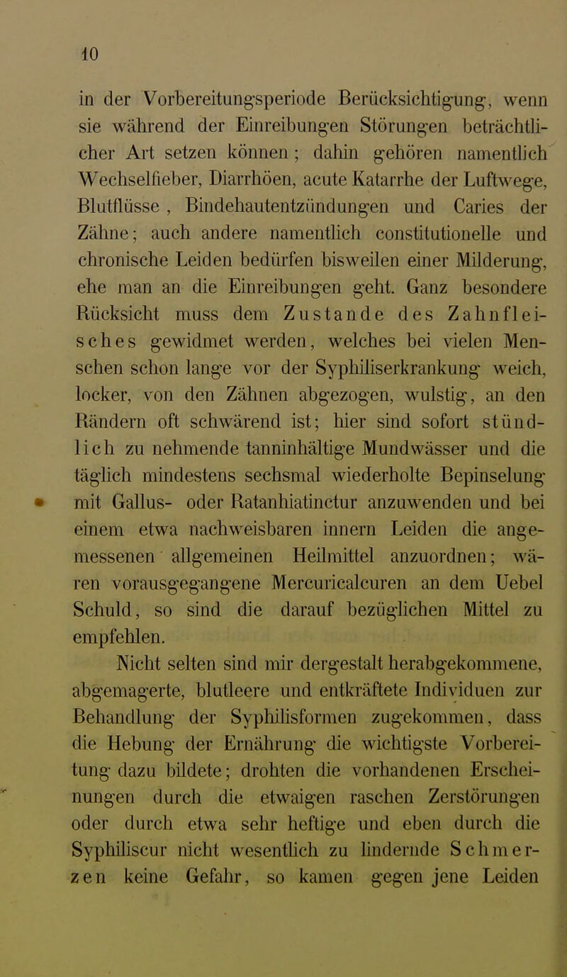 in der Vorbereitungsperiode Berücksichtig-ung, wenn sie während der Einreibungen Störungen beträchtli- cher Art setzen können; dahin gehören namentlich Wechselfieber, Diarrhöen, acute Katarrhe der Luftwege, Blutflüsse, Bindehautentzündungen und Caries der Zähne; auch andere namentlich constitutionelle und chronische Leiden bedürfen bisweilen einer Milderung, ehe man an die Einreibungen geht. Ganz besondere Rücksicht muss dem Zustande des Zahnflei- sches gewidmet werden, welches bei \delen Men- schen schon lange vor der Syphihserkrankung weich, locker, von den Zähnen abgezogen, wulstig, an den Rändern oft schwärend ist; liier sind sofort stünd- lich zu nehmende tanninhältige Mundwässer und die täglich mindestens sechsmal wiederholte Bepinselung mit Gallus- oder Ratanhiatinctur anzuwenden und bei einem etwa nachweisbaren innern Leiden die ange- messenen allgemeinen Heilmittel anzuordnen; wä- ren vorausgegangene Mercuricalcuren an dem Uebel Schuld, so sind die darauf bezüglichen Mittel zu empfehlen. Nicht selten sind mir dergestalt herabgekommene, abgemagerte, blutleere und entkräftete Individuen zur Behandlung der Syphilisformen zugekommen, dass die Hebung der Ernährung die wichtigste Vorberei- tung dazu bildete; drohten die vorhandenen Erschei- nungen durch die etwaigen raschen Zerstörungen oder durch etwa sehr heftige und eben durch die Syphiliscur nicht wesentHch zu lindernde Schmer- zen keine Gefahr, so kamen gegen jene Leiden