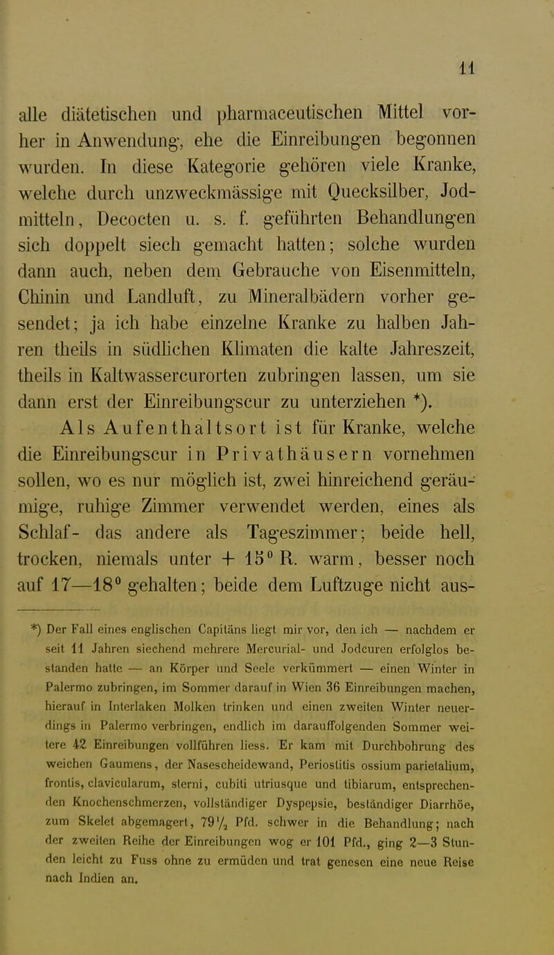 alle diätetischen und pharmaceutischen Mittel vor- her in Anwendung-, ehe die Einreibungen begonnen wurden. In diese Kategorie gehören viele Kranke, welche durch unzweckmässige mit Quecksilber, Jod- mitteln, Decocten u. s. f. g-eführten Behandlungen sich doppelt siech gemacht hatten; solche wurden dann auch, neben dem Gebrauche von Eisenmitteln, Cliinin und Landluft, zu Mineralbädern vorher ge- sendet; ja ich habe einzelne Kranke zu halben Jah- ren theils in südlichen Klimaten die kalte Jahreszeit, theils in Kaltwassercuroiien zubringen lassen, um sie dann erst der Einreibungscur zu unterziehen *). A1 s A u f e n t h a 11 s 0 r t ist für Kranke, welche die Einreibungscur in Privathäusern vornehmen sollen, wo es nur möglich ist, zwei hinreichend g-eräu- mige, ruhige Zimmer verwendet werden, eines als Schlaf- das andere als Tageszimmer; beide hell, trocken, niemals unter + 15 R. warm, besser noch auf 17—18° gehalten; beide dem Luftzuge nicht aus- *) Der Fall eines englischen Capitäns liegt mir vor, den ich — nachdem er seit 11 Jahren siechend mehrere Mercurial- und Jodcuren erfolglos be- standen halte — an Körper und Seele verkümmert — einen Winter in Palermo zubringen, im Sommer darauf in Wien 36 Einreibungen machen, hierauf in Interlaken Molken trinken und einen zv?eiten Winter neuer- dings in Palermo verbringen, endlich im darauffolgenden Sommer wei- tere 42 Einreibungen vollführen Hess. Er kam mit Durchbohrung des weichen Gaumens, der Nasescheidewand, Periostitis ossium parietalium, frontis, clavicularum, slerni, cubiti utriusque und tibiarum, entsprechen- den Knochenschmerzen, vollständiger Dyspepsie, beständiger Diarrhöe, zum Skelet abgemagert, 79'/j Pfd. schwer in die Behandlung; nach der zweiten Reihe der Einreibungen wog er 101 Pfd., ging 2—3 Stun- den leicht zu Fuss ohne zu ermüden und trat genesen eine neue Reise nach Indien an.