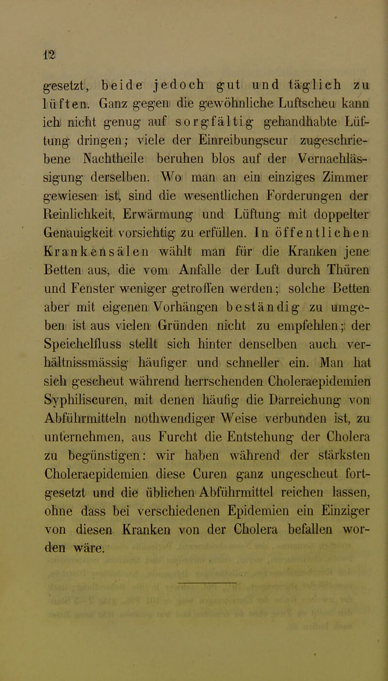 gesetzt, beide jedoch g-ut und täglich zu lüften. Ganz gegeni die g-ewöhnliche Luftscheu kann ich) nicht genug auf sorgfältig gehandhabte Lüf- tung dringen; viele der Einreibungscur zugeschrie- bene Nachtheile beruhen blos auf der Vernachläs- sigung derselben. Wo man an ein einziges Zimmer g-ewiesen ist, sind die wesentlichen Forderungen der Remlichkeit, Erwärmung und Lüftung mit doppelter Genauigkeit vorsichtig zu erfüllen. In öffentlichen Krankensälen wählt man für die Kranken jene Betten aus, die vom Anfalle der Luft durch Thüren und Fenster weniger getroffen werden; solche Betten aber mit eigenen Vorhängen beständig zu umge- ben ist aus vielen Gründen nicht zu empfehlen;; der Speichelfluss stellt sich hinter denselben auch ver- hältnissmässig häufiger und schneller ein. Man hat sieh gescheut während herrschenden Choleraepidemien Syphiliscuren, mit denen häufig die Darreichung von Abführmitteln nothwendiger Weise verbunden ist, zu unternehmen, aus Furcht die Entstehung der Cholera zu begünstigen: wir haben während der stärksten Choleraepidemien diese Curen ganz ungescheut fort- gesetzt und die üblichen Abführmittel reichen lassen, ohne däss bei verschiedenen Epidemien ein Einziger von diesen Kranken von der Cholera befallen wor- den wäre.