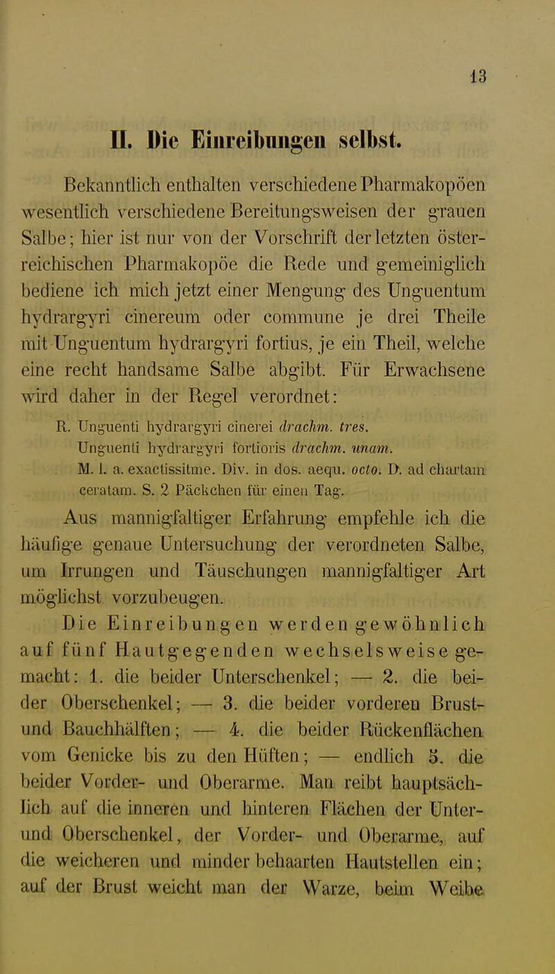 II. Die Eiurcibiiiigeii selbst. Bekanntlich enthalten verschiedene Pharmakopoen wesentlich verschiedene Bereitungsweisen der grauen Salbe; liier ist nur von der Vorschrift der letzten öster- reichischen Pharmakopoe die Rede und g-emeinig'lich bediene ich mich jetzt einer Meng-ung des Unguentum hydrargyri cinereum oder commune je drei Theile mit Unguentum hydrargyri fortius, je ein Theil, welche eine recht handsame Salbe abgibt. Für Erwachsene wird daher in der Regel verordnet: R. Unionenti hydrargyri cinerei drachm. tres. Unguenti hydrargyri forlioris drachm. unam. M. 1. a. exaclissitme. Div. in dos. aequ. octo. D. ad duu'taiu ceratam. S. 2 Päckchen für einen Tag. Aus mannigfaltiger Erfahrung empfehle ich die häufige genaue Untersuchung der verordneten Salbe, um Irrungen und Täuschungen mannigfaltiger Art möghchst vorzubeugen. Die Einreibungen werden gewöhnlich auf fünf Hautgegenden wechselsweise ge- macht: 1. die beider Unterschenkel; — 2. die bei- der Oberschenkel; — 3. che beider vorderen Brust- und Bauchhälften; — 4, die beider Rückenflächen vom Genicke bis zu den Hüften; — endlich 5. die beider Vorder- und Oberarme. Man reibt hauptsäch- lich auf die inneren und hinteren Flächen der Unter- und Oberschenkel, der Vorder- und Oberarme, auf die weicheren und minder behaarten Hautstellen ein; auf der Brust weicht man der Warze, beim Weibe