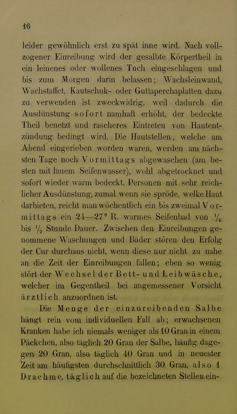 ^6 leider gewöhnlich erst zu spät inne wird. Nach voll- zogener Einreibung- wird der gesalbte Körpertheil in ein leinenes oder wollenes Tuch eingeschlagen und bis zum Morgen darin belassen; Wachsleinwand, Wachstaffet, Kautschuk- oder Guttaperchaplatten dazu zu verwenden ist zweckwidrig, weil dadurch die Ausdünstung sofort namhaft erhöht, der bedeckte Theil benetzt und rascheres Eintreten von Hautent- zündung bedingt wird. Die Hautstellen, welche am Abend eingerieben worden waren, werden am näch- sten Tage noch Vormittags abgewaschen (am be- sten mit lauem Seifenwasser), wolil abgetrocknet und sofort wieder warm bedeckt. Personen mit sehr reich- hcher Ausdünstung, zumal wenn sie spröde, welke Haut darbieten, reicht man wöchentlich ein bis zweimal V o r- mittags ein 24—27° R. warmes Seifenbad von '/^ bis Stunde Dauer. Zwischen den Einreibungen ge- nommene Waschungen und Bäder stören den Erfolg der Cur durchaus nicht, wenn diese nur nicht zu nahe an die Zeit der Einreibungen fallen; eben so wenig stört der Wechsel der Bett- und Leibwäsche, welcher im Gegentheü bei angemessener Vorsicht ärztlich anzuordnen ist. Die Menge der einzureibenden Salbe hängt rein vom individuellen Fall ab; erwachsenen Kranken habe ich niemals weniger als 10 Gran in einem Päckchen, also täglich 20 Gran der Salbe, häufig dage- gen 20 Gran, also täglich 40 Gran und in neuester Zeit am häufigsten durchsclinitthch 30 Gran, also 1 Drachme, täglich auf die bezeichneten Stellenein-