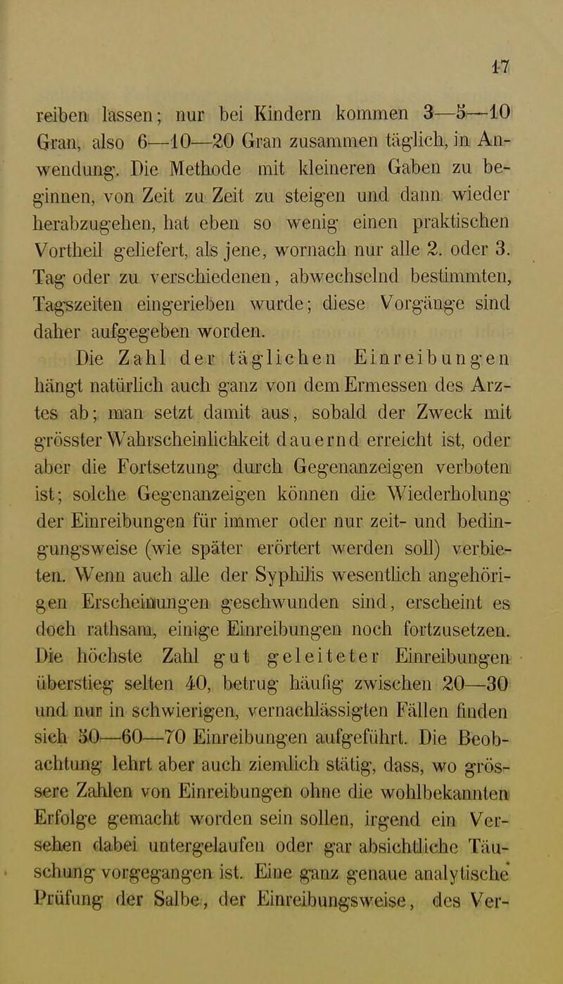 1-7. reiben, lassen; nur bei Kindern kommen 3—5^—10 Gran, also 6—10—20 Gran zusammen täglich, in An- wendung. Die Methode mit kleineren Gaben zu be- ginnen, von Zeit zu Zeit zu steigen und dann wieder herabzugehen, hat eben so wenig einen praktischen Vortheil geliefert, als jene, wornach nur alle 2. oder 3. Tag oder zu verschiedenen, abwechselnd bestimmten, Tagszeiten eingerieben wurde; diese Vorgänge sind daher aufgegeben worden. Die Zahl der täglichen Einreibungen hängt natürhch auch ganz von dem Ermessen des Arz- tes ab; man setzt damit aus, sobald der Zweck mit grösster Wahrscheinlichkeit dauernd erreicht ist, oder aber die Fortsetzung durch Gegenanzeigen verboten ist; solche Gegenanzeigen können die Wiederholung der Einreibungen für immer oder nur zeit- und bedin- gungsweise (wie später erörtert werden soll) verbie- ten. Wenn auch alle der Sypliüis wesenthch angehöri- gen Erscheimungen geschwunden sind, erscheint es doch rathsam, einige Einreibungen noch fortzusetzen. Die höchste Zahl gut geleiteter Einreibungen überstieg selten 40, betrug häufig zwischen 20—30 und nur in schwierigen, vernachlässigten Fällen finden sieh 50—60—70 Einreibungen aufgeführt. Die Beob- achtung lehrt aber auch ziemlich stätig, dass, wo grös- sere Zahlen von Einreibungen ohne die wohlbekannten Erfolge gemacht worden sein sollen, irgend ein Ver- sehen dabei untergelaufen oder gar absichtliche Täu- schung vorgegangen ist. Eine ganz genaue analytische Prüfung der Salbe, der Einreibungsweise, des Ver-