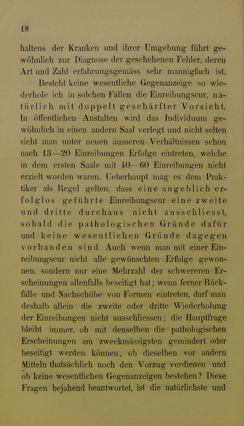 haltens der Kranken und ihrer Umg-ebung führt ge- wöhnlich zur Diagnose der geschehenen Fehler, deren Art und Zahl erfahrungsgemäss sehr mannigfach ist. Besteht keine wesentliche Gegenanzeige so wie- derhole ich in solchen Fällen die Einreibungscur, na- türlich mit doppelt geschärfter Vorsicht In öffenthchen Anstalten wird das Individuum ge- wöhnlich in einen andern Saal verlegt und nicht selten sieht man unter neuen äusseren Verhältnissen schon nach IS—20 Einreibungen Erfolge eintreten, welche in dem ersten Saale mit 40—60 Einreibungen nicht erzielt worden waren. Ueberhaupt mag es dem Prak- tiker als Regel gelten, dass eine angeblich er- folglos geführte Einreibungscur eine zweite und dritte durchaus nicht ausschliesst, sobald die pathologischen Gründe dafür und keine wesentlichen Gründe dagegen vorhanden sind. Auch wenn man mit einer Ein- reibungscur nicht alle gewünschten Erfolge gewon- nen, sondern nur eine Mehrzahl der schwereren Er- scheinungen allenfalls beseitigt hat; wenn ferner Rück- fälle und Nachschübe von Formen eintreten, darf man deshalb allein die zweite oder dritte Wiederholung der Einreibungen nicht ausschliessen; die Hauptfrage bleibt immer, ob mit denselben die pathologischen Erscheinungen am zweckmässigsten gemindert oder beseitigt werden können, ob dieselben vor andern Mitteln thatsächlich noch den Vorzug verdienen und ob keine wesentlichen Gegenanzeigen bestehen ? Diese Fragen bejahend beantwortet, ist die natürhchste und