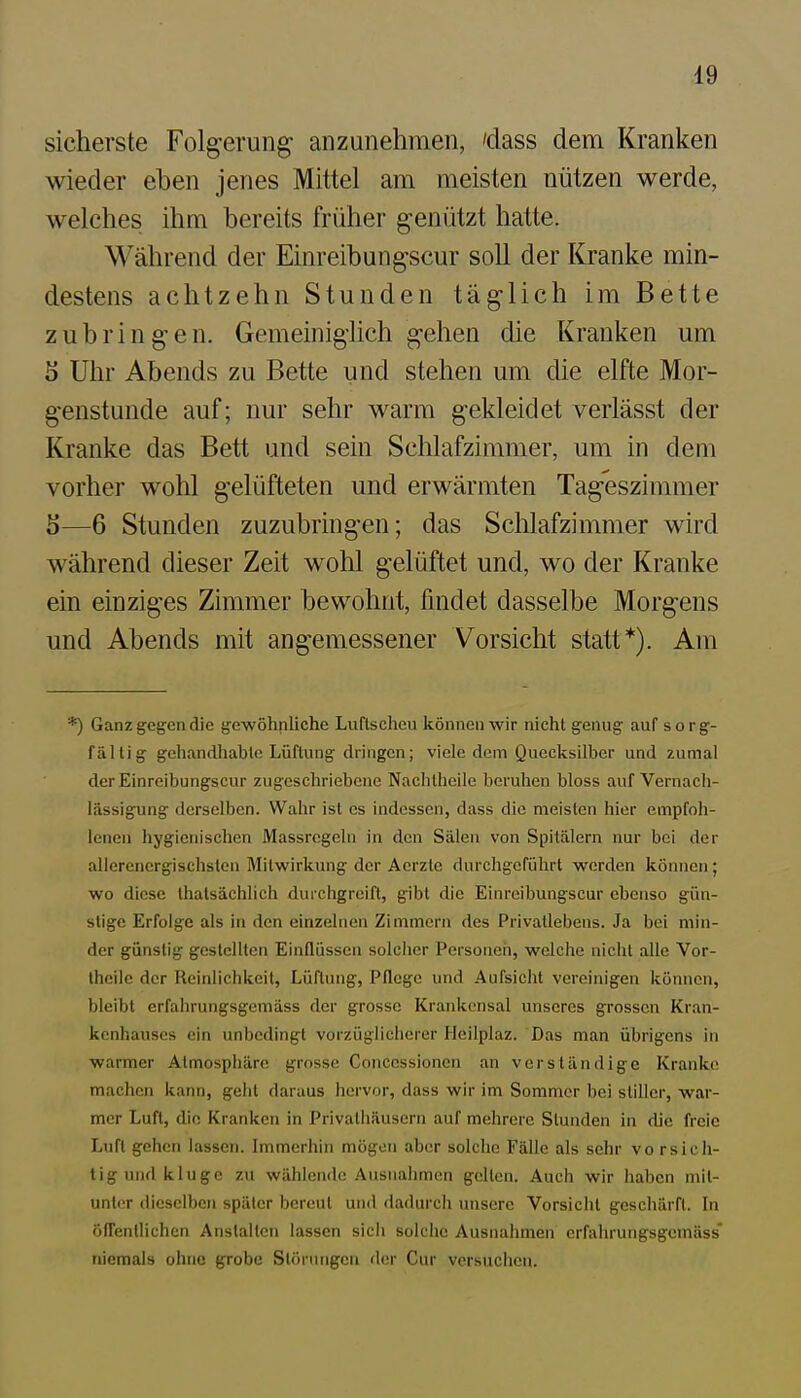 sicherste Folg-erung anzunehmen, 'dass dem Kranken wieder eben jenes Mittel am meisten nützen werde, welches ihm bereits früher genützt hatte. Während der Einreibungscur soll der Kranke min- destens achtzehn Stunden täg-lich im Bette zubring-en. Gemeinig-lich gehen die Kranken um S Uhr Abends zu Bette und stehen um die elfte Mor- genstunde auf; nur sehr warm gekleidet verlässt der Kranke das Bett und sein Schlafzimmer, um in dem vorher wohl gelüfteten und erwärmten Tag'eszimmer S—6 Stunden zuzubringen; das Sclilafzimmer wird während dieser Zeit wohl gelüftet und, wo der Kranke ein einziges Zimmer bewohnt, findet dasselbe Morgens und Abends mit angemessener Vorsicht statt*). Am *) Ganz gegen die gewöhnliche Luflscheu können wir nicht genug auf sorg- fältig gehandhable Lüftung dringen; viele dem Quecksilber und zumal derEinreibungscur zugeschriebene Nachtheile beruhen bloss auf Vernach- lässigung derselben. Wahr ist es indessen, dass die meisten hier empfoh- lenen hygienischen Massrcgchi in den Sälen von Spitälern nur bei der allcrcncrgischsten Mitwirkung der Aerzte durchgeführt werden können; wo diese thatsächlich durcligreift, gibt die Einreibungscur ebenso gün- stige Erfolge als in den einzelnen Zimmern des Privatlebens. Ja bei min- der günstig gestellten Einflüssen solcher Personeti, welche nicht alle Vor- theile der Reinlichkeit, Lüftung, Pflege und Aufsicht vereinigen können, bleibt erfahrungsgemäss der grosse Krankensal unseres grossen Kran- kenhauses ein unbedingt vorzüglicherer Heilplaz. Das man übrigens in warmer Atmosphäre grosse Conccssionen an verständige Kranke machen kann, gebt daraus hervor, dass wir im Sommer bei stiller, war- mer Luft, die Kranken in Privathäusern auf mehrere Stunden in die freie Luft gehen lassen. Immerhin mögen aber solche Fälle als sehr vo rsich- tigund kluge zu wählende .Ausnahmen gellen. Auch wir haben mit- unter dieselben später bereut und dadurcli unsere Vorsicht geschärft. In Öffentlichen Anstalten lassen sich solche Ausnahmen erfahrungsgemäss* niemals ohne grobe Störungen <\m- Cur vcrsuclien.