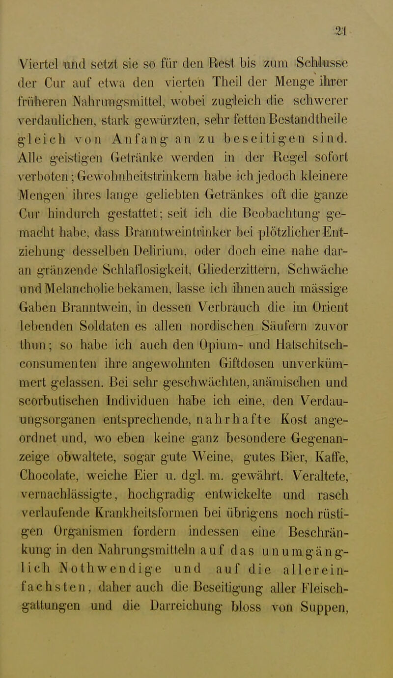 Viertel und setzt sie so für den Rest bis zum Schiksse der Cur auf etwa den vierten Theil der Meng-e ihrer früheren Nahruiigsn\ittel, wobei zugleich die schwerer verdauUchen, stark gewürzten, sehr fetten Bestandtheile gleich von Anfang an zu beseitigen sind. Alle geistigen Getränke werden in der Regel sofort verboten; Gewohnheitstrinkern habe ich jedoch kleinere Mengen ihres lange geliebten Getränkes oft die ^anze Cur hindurch gestattet; seit ich die Beobachtung ge- macht habe, dass Branntweintiinker bei xjlötzlicher Ent- ziehung desselben Delirium, oder doch eine nahe dar- an gränzende Schlaflosigkeit, Ghederzittern, Schwäche und Melancholie bekamen, lasse ich ihnen auch mässige Gaben Branntwein, in dessen Verbrauch die im Orient lebenden Soldaten es allen nordischen Säufern zuvor thun; so habe ich auch den Opium- und Hatschitsch- consumenten ihre angewohnten Giftdosen unv er küm- mert gelassen. Bei sehr geschwächten, anämischen und scorbutischen Individuen habe ich eine, den Verdau- ungsorganen entsprechende, nahrhafte Kost ange- ordnet und, wo eben keine ganz besondere Gegenan- zeige obwaltete, sogar gute Weine, gutes Bier, Kaffe, Chocolate, weiche Eier u. dgl. m. gewährt. Veraltete, vernachlässigte, hochgradig entwickelte und rasch verlaufende K ran kheitsformen bei übrigens noch rüsti- gen Organismen fordei-n indessen eine Beschrän- kung in den Nahrungsmitf.eln auf das unumgäng- lich Nothwendige und auf die allerein- fachsten, daher auch die Beseitigung aller Fleisch- gattungen und die Darreichung bloss von Suppen,
