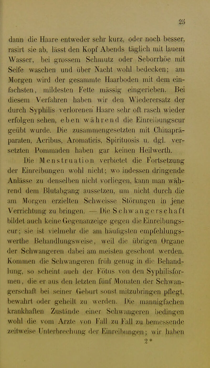 28 dann die Haare entweder sehr kurz, oder noch besser, rasirt sie ab, lässt den Kopf Abends täglich mit lauem Wasser, bei grossem Schmutz oder Seborrhöe mit Seife waschen und über Nacht wohl bedecken; am iVIorg-en wird der gesammte Haarboden mit dem ein- fachsten, mildesten Fette massig eingerieben. Bei diesem Verfahren haben wir den Wiederersatz der durch Sypliihs verlorenen Haare sehr oft rasch wieder erfolgen sehen, eben während die Einreibungscur geübt wurde. Die zusammengesetzten mit Cliinaprä- paraten, Acribus, Aromaticis, Spiiituosis u. dgl. ver- setzten Pommaden haben gar keinen Heilwerth. Die Menstruation verbietet die F^ortsetzung der Einreibungen wohl nicht; wo indessen dringende Anlässe zu denselben nicht vorliegen, kann man wäh- rend dem ßlutabgang aussetzen, um nicht durch die am Morgen erzielten Schweisse Störungen in jene Verrichtung zu bringen. — Die S c h w a n g o rs c h a f t bildet auch keine Gegenanzeige gegen die Einreibungs- cur; sie ist vielmehr die am häufigsten empfehlungs- werthe Behandlungsweise, weil die übrigen Organe der Schwangeren dabei am meisten geschont werden. Kommen die Schwangeren früh genug in die Behand- lung, so scheint auch der Fötus von den Syphilisfor- nien, die er aus den letzten fünf Monaten der Schwan- gerschaft bei seiner (ieburt sonst mitzubringen pflegt, bewahrt oder geheilt zu werden. Die mannigfachen krankhaften Zustände ehier Schwangeren bedingen wohl die vom Arzte von Fall zu Fall zu bemessende zeitweise Unterbrechung der Einreibungen; wir haben 2*