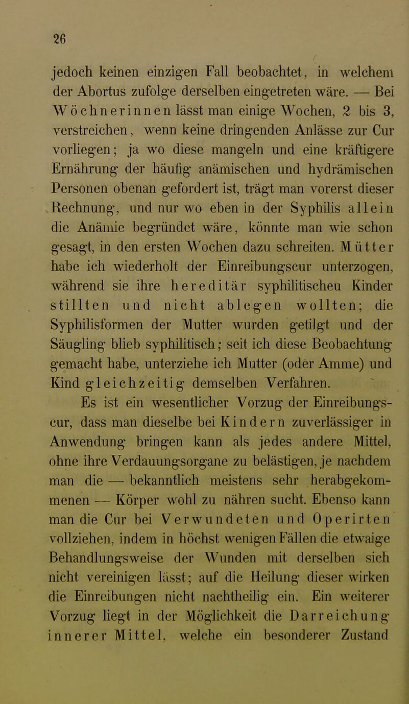 jedoch keinen einzigen Fall beobachtet, in welchem der Abortus zufolge derselben eingetreten wäre. — Bei Wöchnerinnen lässt man einige Wochen, 2 bis 3, verstreichen, wenn keine dringenden Anlässe zur Cur vorliegen; ja wo diese mangeln und eine kräftigere Ernährung der häufig anämischen und hydrämischen Personen obenan gefordert ist, trägt man vorerst dieser Rechnung, und nur wo eben in der Syphilis allein die Anämie begründet wäre, könnte man wie schon gesagt, in den ersten Wochen dazu schreiten. Mütter habe ich wiederholt der Einreibungscur unterzogen, während sie ihre hereditär syphilitischen Kinder stillten und nicht ablegen wollten; die Syphilisformen der Mutter wurden getilgt und der Säugling blieb syphilitisch; seit ich diese Beobachtung gemacht habe, unterziehe ich Mutter (oder Amme) und Kind gleichzeitig demselben Verfahren. Es ist ein wesentlicher Vorzug der Einreibungs- cur, dass man dieselbe bei K i n d e r n zuverlässiger in Anwendung bringen kann als jedes andere Mittel, ohne ihre Verdauungsorgane zu belästigen, je nachdem man die — bekanntlich meistens sehr herabgekom- menen — Körper wohl zu nähren sucht. Ebenso kann man die Cur bei Verwundeten und Operirten vollziehen, indem in höchst wenigen Fällen die etwaige Behandlungsweise der Wunden mit derselben sich nicht vereinigen lässt; auf die Heilung dieser wirken die Einreibungen nicht nachtheilig ein. Ein weiterer Vorzug liegt in der Möglichiicit die Darreichung innerer Mittel, welche ein besonderer Zustand