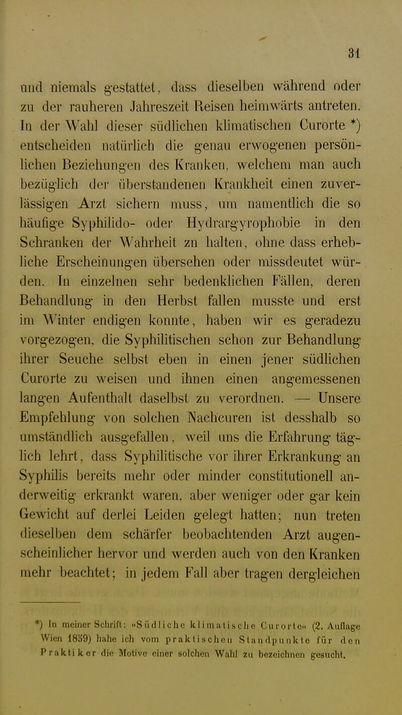 und niemals g-estattet, dass dieselben während oder zu der rauheren Jahreszeit Reisen heimwärts antreten. In der Wahl dieser südlichen klimatischen Curorte *) entscheiden natürlich die genau erwogenen persön- lichen Beziehungen des Kranken, welchem man auch bezüg-Iich der überstandenen Krankheit einen zuver- lässig-en Arzt sichern muss, um namentlich die so häufige Syphilido- oder Hydrargyrophobie in den Schranken der Wahrheit zn halten, ohne dass erheb- liche Erscheinungen übersehen oder missdeutet wür- den. In einzelnen sehr bedenklichen Fällen, deren Behandlung in den Herbst fallen musste und erst im Winter endigen konnte, haben wir es geradezu vorgezog-en, die Syphilitischen schon zur Behandlung- ihrer Seuche selbst eben in einen jener südlichen Curorte zu weisen und ihnen einen angemessenen langen Aufenthalt daselbst zu verordnen. — Unsere Empfehlung von solchen Nachcuren ist desshalb so umständlich ausgefallen, weil uns die Erfahrung täg- lich lehrt, dass Syphiliüsche vor ihrer Erkrankung an Syphilis bereits mehr oder minder Constitutionen an- derweitig erkrankt waren, aber weniger oder g-ar kein Gewicht auf derlei Leiden gelegt hatten; nun treten dieselben dem schärfer beobachtenden Arzt augen- scheinlicher hervor und werden auch von den Kranken mehr beachtet; in jedem Fall aber tragen dergleichen *) In meiner Schrifl: »Südliche klimatische Curorte« (2. Auflage Wien 1839) hahe ich vom praktischen Standpunkte für den Praktiker die Motive einer solchen Wahl zu bezeichnen gesucht.