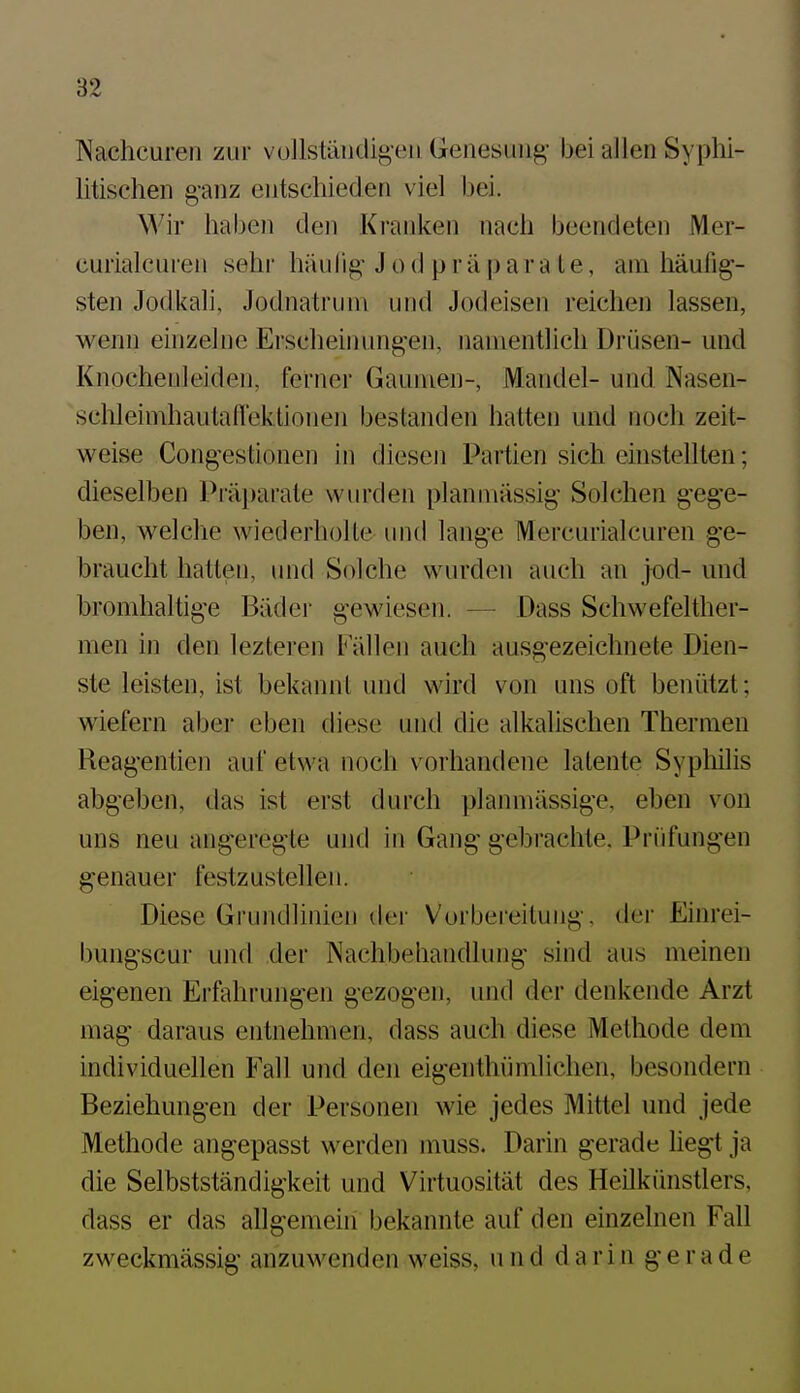 Nachcuren zur vullstäiidig-eii Genesung- bei allen Syphi- litischen g-anz entschieden viel bei. Wir haben den Kranken nach beendeten Mer- curialcuren sehi' häulig J o d p r ä p ar a t e, am häufig- sten Jodkali, Jodnatruni und Jodeisen reichen lassen, wenn einzelne Erscheimuigen, namentlich Drüsen- und Knochenleiden, ferner Gaumen-, Mandel- und Nasen- schleimhautaflektionen bestanden hatten und noch zeit- weise Congestionen in diesen Partien sich einstellten; dieselben Präparate wurden planmässig Solchen gege- ben, welche wiederholle und lange Mercurialcuren ge- braucht hatten, und Solche wurden auch an jod- und bromhaltige Bäder gewiesen. — Dass Schwefelther- men in den lezteren Fällen auch ausgezeichnete Dien- ste leisten, ist bekannt und wird von uns oft beniitzt; wiefern aber eben diese und die alkalischen Thermen Reag'entien auf etwa noch vorhandene latente Syphilis abgeben, das ist erst durch planmässige, eben von uns neu angeregte und in Gang* g-ebrachte. Prüfungen genauer festzustellen. Diese Grundlinien der Vorbei'eitung. der Einrei- bungscur und der Nachbehandlung sind aus meinen eigenen Erfahrung-en gezogen, und der denkende Arzt mag daraus entnehmen, dass auch diese Methode dem individuellen Fall und den eigenthümlichen, besondern Beziehungen der Personen wie jedes Mittel und jede Methode angepasst werden muss. Darin gerade liegt ja die Selbstständigkeit und Virtuosität des Heilkünstlers, dass er das allgemein bekannte auf den einzelnen Fall zweckmässig anzuwenden weiss, und darin g- e r a d e