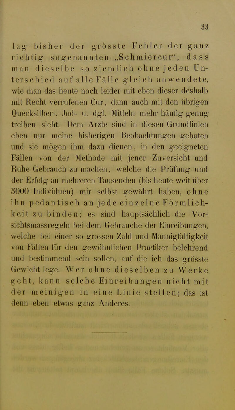 lag' bisher der grösste Fehler der ganz richtig sog-enannten „Schmiercur, dass man dieselbe so ziemlich ohne jeden Un- terschied auf alle Fälle gleich anwendete, wie man das heute noch leider mit eben dieser deshalb mit Recht verrufenen Cur, dann auch mit den übrigen Quecksilber-, Jod- u. dgl. Mitteln mehr häufig genug treiben sieht. Dem Arzte sind in diesen Grundlinien eben nur meine bisherigen Beobachtungen geboten und sie mögen ihm dazu dienen, in den geeigneten Fällen von der Methode mit jener Zuversicht und Ruhe Gebrauch zu machen, welche die Prüfung und der Erfolg an mehreren Tausenden (bis heute weit über 5000 Individuen) mir selbst gewährt haben, ohne ihn pedantisch an jede einzelne Förmlich- keit zu binden; es sind hauptsächlich die Vor- sichtsmassregeln bei dem Gebrauche der Einreibungen, welche bei einer so grossen Zahl und Mannigfaltigkeit von Fällen für den gewöhnlichen Practiker belehrend und bestimmend sein sollen, auf die ich das grösste Gewicht lege. Wer ohne dieselben zu Werke geht, kann solche Einreibungen nicht mit der meinigen in eine Linie stellen; das ist denn eben etwas ganz Anderes.