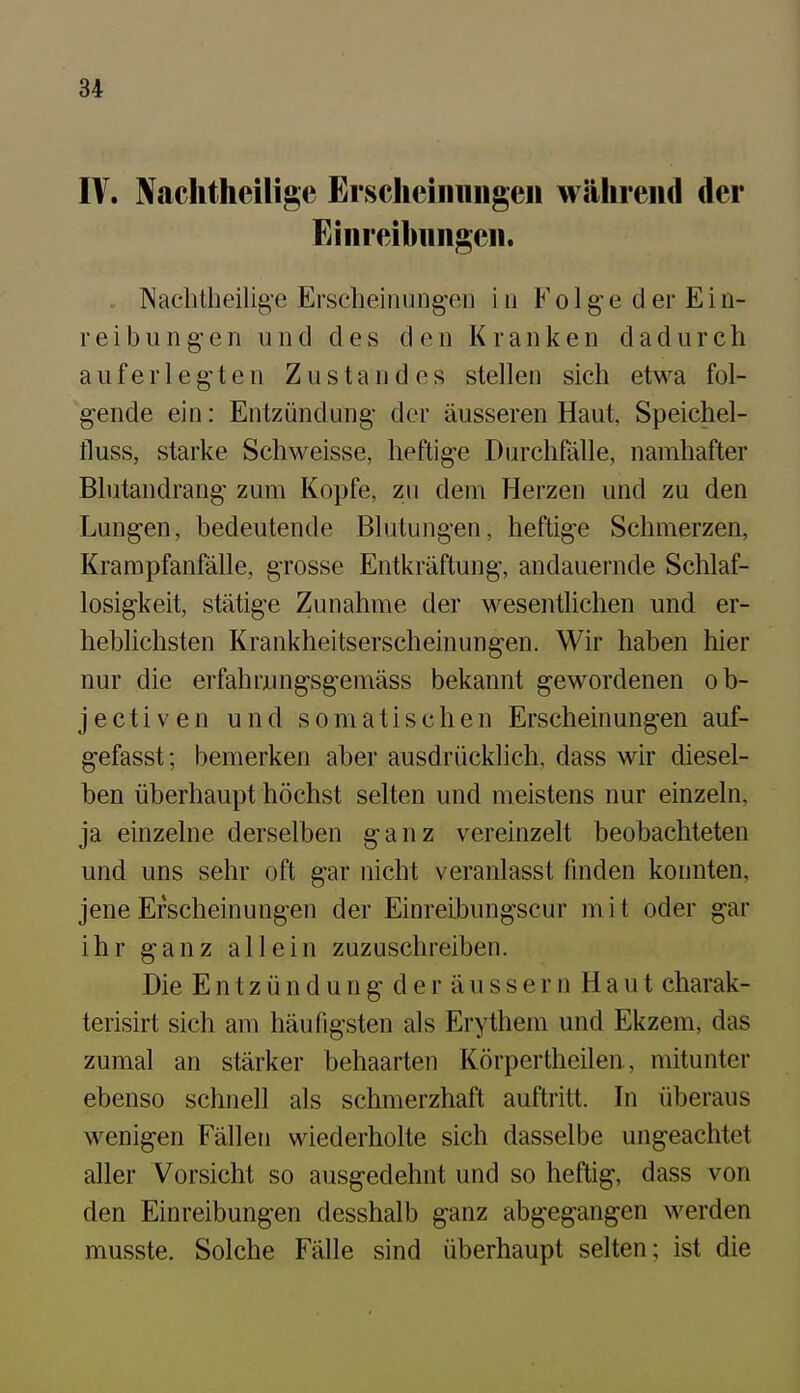 IV. Naclitheilige Erschciiiiiiigen während der Einreibiiiigen. . Nachtheilig-e Erscheinungen in Folge der Ein- reibungen und des den Kranken dadurch auferlegten Zustand es stellen sich etwa fol- gende ein: Entzündung der äusseren Haut, Speichel- fluss, starke Schweisse, heftige Durchfalle, namhafter Blutandrang zum Kopfe, zu dem Herzen und zu den Lungen, bedeutende Blutungen, heftige Schmerzen, Krampfanfälle, grosse Entkräftung, andauernde Schlaf- losigkeit, stätige Zunahme der wesentlichen und er- heblichsten Krankheitserscheinungen. Wir haben hier nur die erfahrungsgemäss bekannt gewordenen ob- jectiven und somatischen Erscheinungen auf- gefasst; bemerken aber ausdrücklich, dass wir diesel- ben überhaupt höchst selten und meistens nur einzeln, ja einzelne derselben ganz vereinzelt beobachteten und uns sehr oft gar nicht veranlasst finden konnten, jene Erscheinungen der Einreibungscur mit oder gar ihr ganz allein zuzuschreiben. Die Entzündung der äussern Haut charak- terisirt sich am häufigsten als Erythem und Ekzem, das zumal an stärker behaarten Körpertheilen, mitunter ebenso schnell als schmerzhaft auftritt. In überaus wenigen Fällen wiederholte sich dasselbe ungeachtet aller Vorsicht so ausgedehnt und so heftig, dass von den Einreibungen desshalb ganz abgegangen werden musste. Solche Fälle sind überhaupt selten; ist die