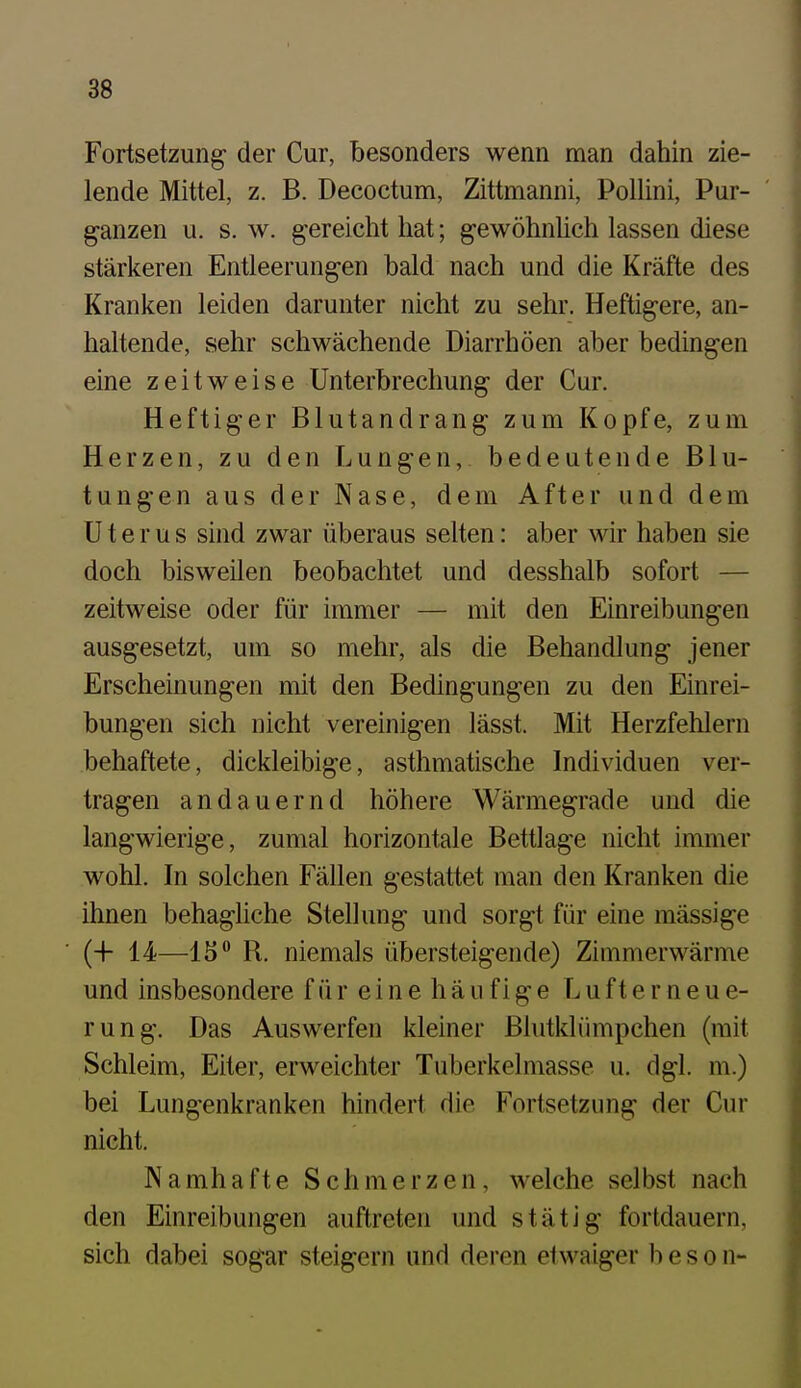 Fortsetzung der Cur, besonders wenn man dahin zie- lende Mittel, z. B. Decoctum, Zittmanni, Pollini, Pur- ganzen u. s. w. gereicht hat; gewöhnUch lassen diese stärlceren Entleerungen bald nach und die Kräfte des Kranken leiden darunter nicht zu sehr. Heftigere, an- haltende, sehr schwächende Diarrhöen aber bedingen eine zeitweise Unterbrechung der Cur. Heftiger Blutandrang zum Kopfe, zum Herzen, zu den Lungen, bedeutende Blu- tungen aus der Nase, dem After und dem Uterus sind zwar überaus selten: aber wir haben sie doch bisweilen beobachtet und desshalb sofort — zeitweise oder für immer — mit den Einreibungen ausgesetzt, um so mehr, als die Behandlung jener Erscheinungen mit den Bedingungen zu den Einrei- bungen sich nicht vereinigen lässt. Mit Herzfehlern behaftete, dickleibige, asthmatische Individuen ver- tragen andauernd höhere Wärmegrade und die langwierige, zumal horizontale Bettlage nicht immer wohl. In solchen Fällen gestattet man den Kranken die ihnen behagliche Stellung und sorgt für eine massige (4- 14—1S° R. niemals übersteigende) Zimmerwärme und insbesondere f ü r e i n e h ä u f i g e L u f t e r n e u e- rung. Das Auswerfen kleiner Blutklümpchen (mit Schleim, Eiter, erweichter Tuberkelmasse u. dgl. m.) bei Lungenkranken hindert die Fortsetzung der Cur nicht. Namhafte Schmerzen, welche selbst nach den Einreibungen auftreten und stätig fortdauern, sich dabei sogar steigern und deren etwaiger b e s o n-