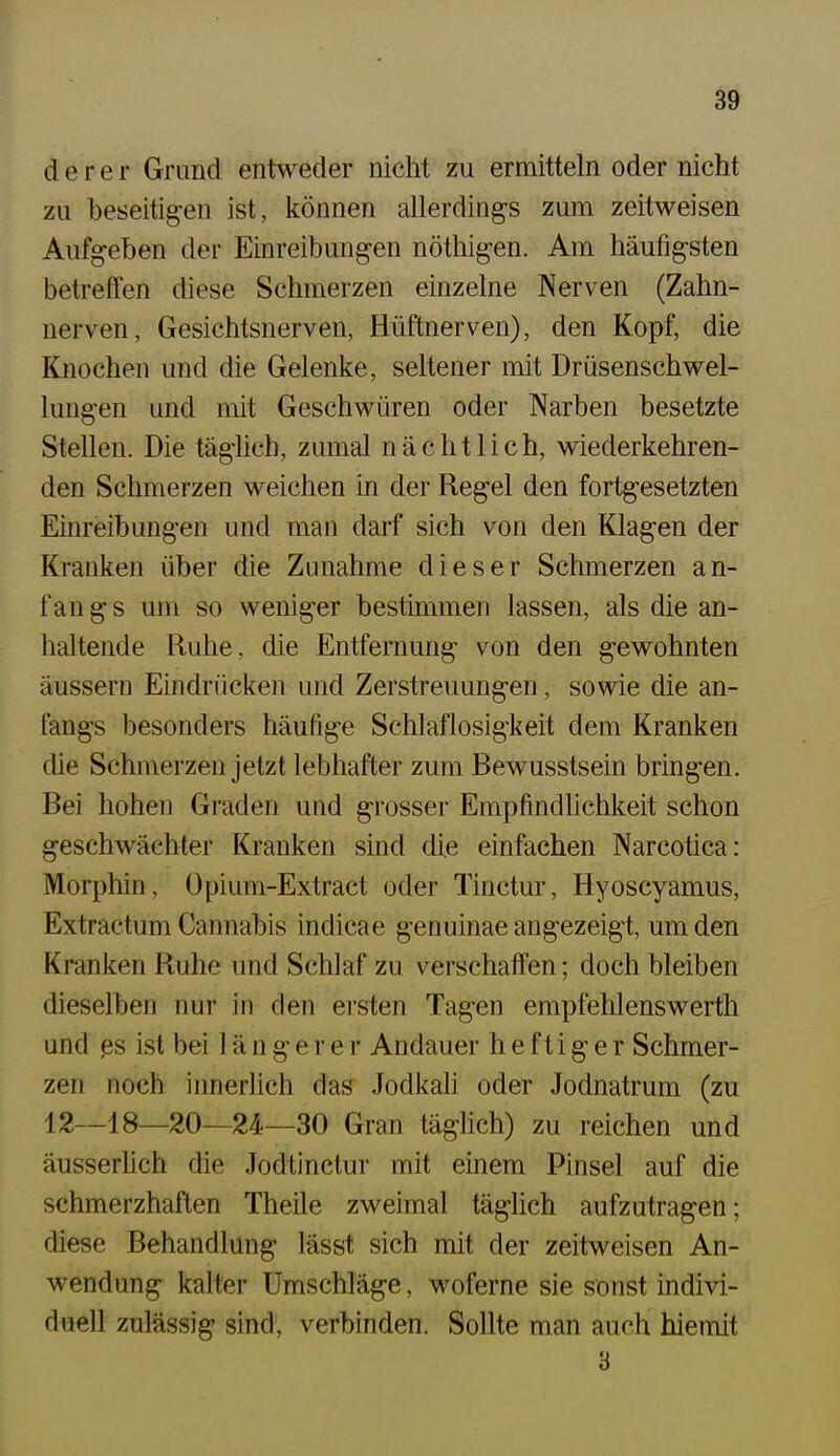 derer Grund entweder nicht zu ermitteln oder nicht zu beseitigen ist, können allerdings zum zeitweisen Aufgeben der Einreibungen nöthigen. Am häufigsten betreffen diese Schmerzen einzelne Nerven (Zahn- nerven, Gesichtsnerven, Hüftnerven), den Kopf, die Knochen und die Gelenke, seltener mit Drüsenschwel- lungen und mit Geschwüren oder Narben besetzte Stellen. Die täglich, zumal nächtlich, wiederkehren- den Schmerzen weichen in der Regel den fortgesetzten Einreibungen und man darf sich von den Klagen der Kranken über die Zunahme dieser Schmerzen an- f an g s um so weniger bestimmen lassen, als die an- haltende Ruhe, die Entfernung von den gewohnten äussern Eindrücken und Zerstreuungen, sowie die an- fangs besonders häufige Schlaflosigkeit dem Kranken che Schmerzen jetzt lebhafter zum Bewusstsein bringen. Bei hohen Graden und grosser Empfindlichkeit schon geschwächter Kranken sind die einfachen Narcotica: Morphin, Üpium-Extract oder Tinctur, Hyoscyamus, Extractum Cannabis indicae genuinae angezeigt, um den Kranken Ruhe und Schlaf zu verschaff'en; doch bleiben dieselben nur in den ersten Tagen empfehlenswert!! und ßs ist bei 1 ä n g e r e r Andauer heftiger Schmer- zen noch iimerlich das Jodkah oder Jodnatrum (zu 12—18—20—24—30 Gran täglich) zu reichen und äusserhch die Jodtinctur mit einem Pinsel auf die schmerzhaften Theile zweimal täghch aufzutragen; diese Behandlung lässt sich mit der zeitweisen An- wendung kalter Umschläge, woferne sie sonst indivi- duell zulässig sind, verbinden. Sollte man auch hiemit 3