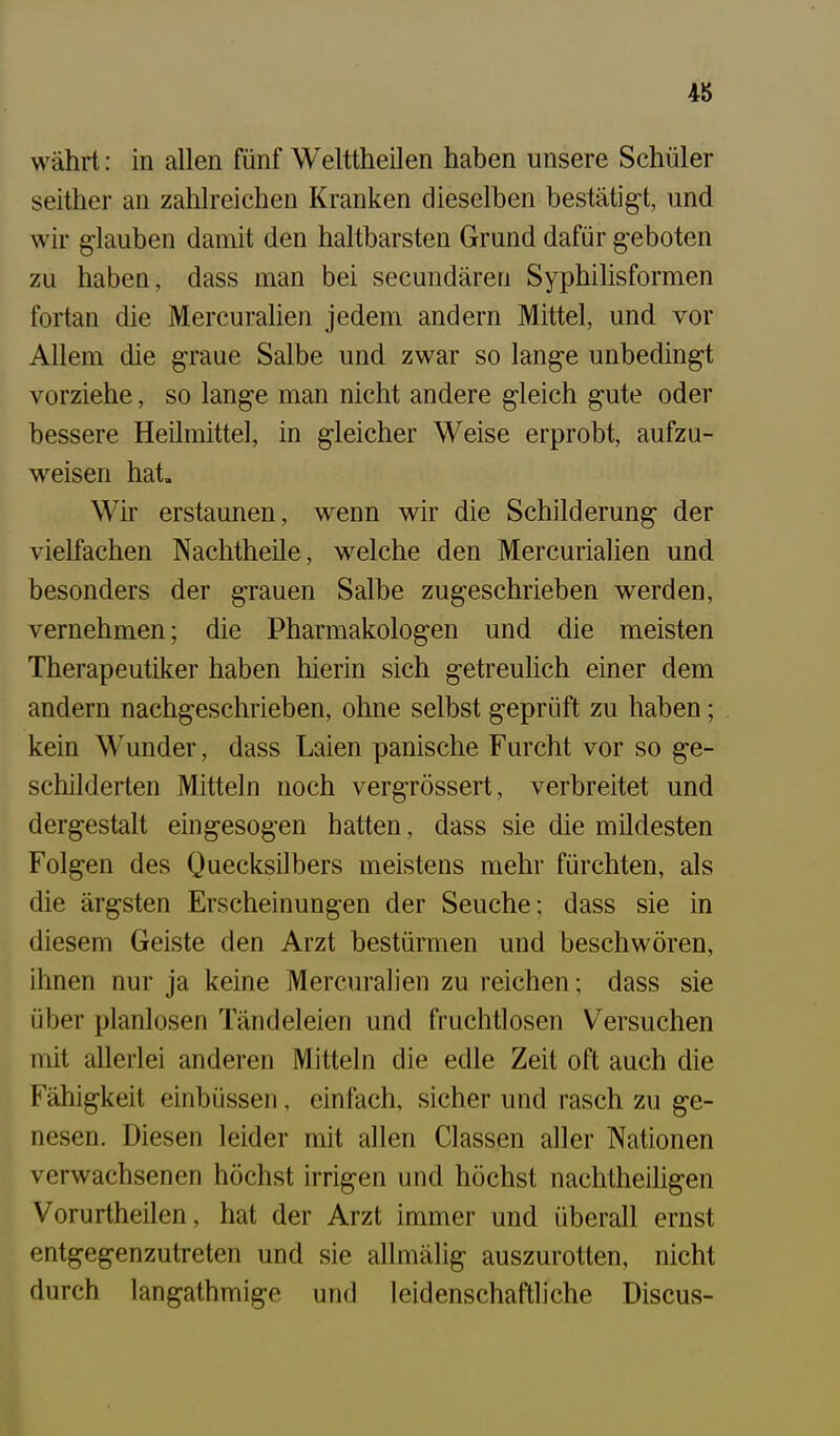 währt: in allen fünf Welttheilen haben unsere Schüler seither an zahlreichen Kranken dieselben bestätigt, und wir glauben damit den haltbarsten Grund dafür geboten zu haben, dass man bei secundären Syphihsformen fortan die Mercuralien jedem andern Mittel, und vor Allem die graue Salbe und zwar so lange unbedingt vorziehe, so lange man nicht andere gleich gute oder bessere Heilmittel, in gleicher Weise erprobt, aufzu- weisen hat. Wir erstaunen, wenn wir die Schilderung der vielfachen Nachtheile, welche den Mercurialien und besonders der grauen Salbe zugeschrieben werden, vernehmen; die Pharmakologen und die meisten Therapeutiker haben hierin sich getreulich einer dem andern nachgeschrieben, ohne selbst geprüft zu haben; kein Wunder, dass Laien panische Furcht vor so ge- schilderten Mitteln noch vergrössert, verbreitet und dergestalt eingesogen hatten, dass sie die mildesten Folgen des Quecksilbers meistens mehr fürchten, als die ärgsten Erscheinungen der Seuche; dass sie in diesem Geiste den Arzt bestürmen und beschwören, ihnen nur ja keine Mercuralien zu reichen; dass sie über planlosen Tändeleien und fruchtlosen Versuchen init allerlei anderen Mitteln die edle Zeit oft auch die Fähigkeit einbüsseri, einfach, sicher und rasch zu ge- nesen. Diesen leider mit allen Classen aller Nationen verwachsenen höchst irrigen und höchst nachtheiligen Vorurtheilen, hat der Arzt immer und überall ernst entgegenzutreten und sie allmälig auszurotten, nicht durch langathmige und leidenschaftliche Discus-