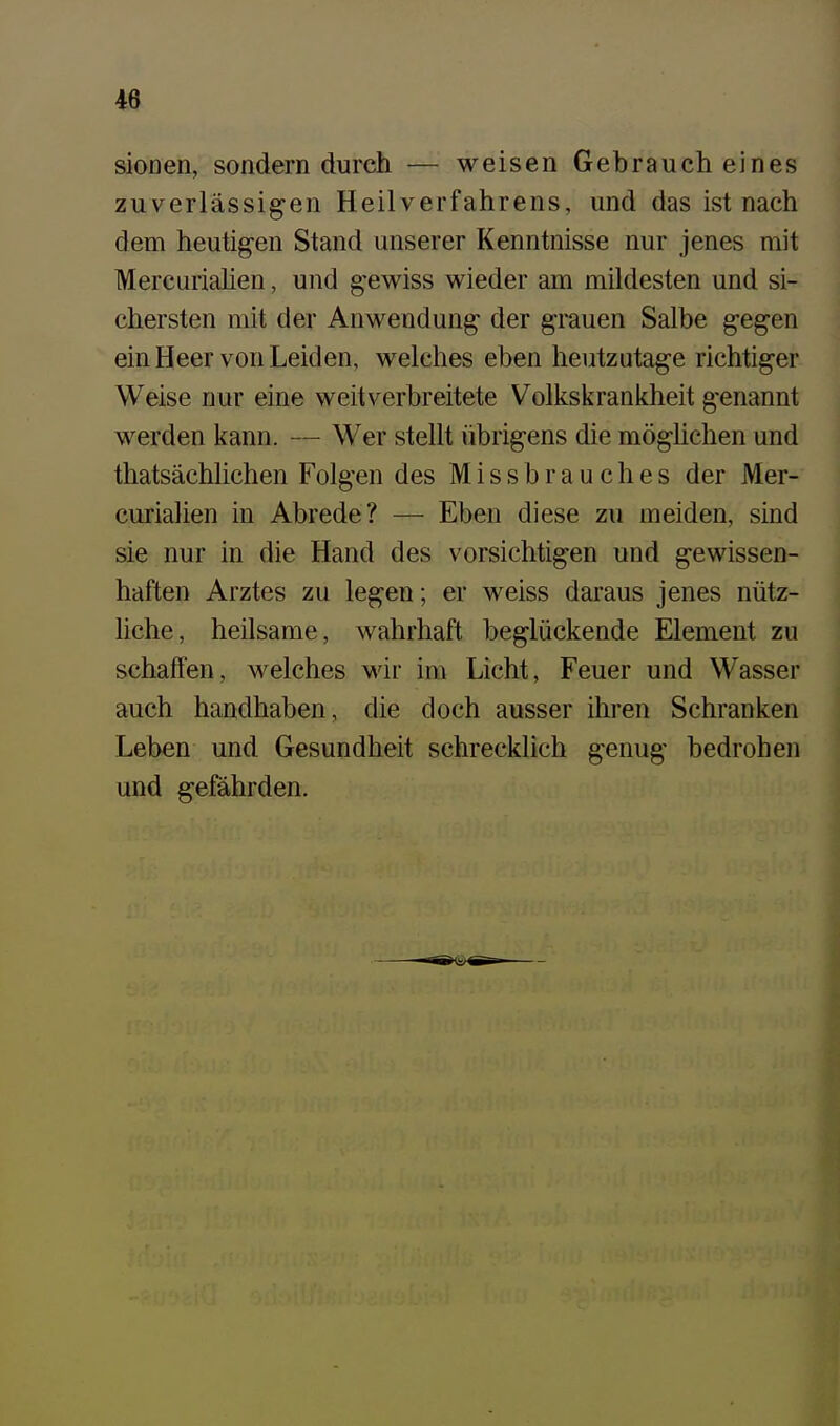 sionen, sondern durch — weisen Gebraucheines zuverlässigen Heilverfahrens, und das ist nach dem heutig-en Stand unserer Kenntnisse nur jenes mit Mercurialien, und gewiss wieder am mildesten und si- chersten mit der Anwendung der grauen Salbe gegen ein Heer von Leiden, welches eben heutzutage richtiger Weise nur eine weitverbreitete Volkskrankheit genannt werden kann. — Wer stellt übrigens die möghchen und thatsächlichen Folgen des Missbrauches der Mer- curialien in Abrede? — Eben diese zu meiden, sind sie nur in die Hand des vorsichtigen und gewissen- haften Arztes zu legen; er weiss daraus jenes nütz- liche, heilsame, wahrhaft beglückende Element zu schaffen, welches wir im Licht, Feuer und Wasser auch handhaben, die doch ausser ihren Schranken Leben und Gesundheit schrecklich genug bedrohen und gefährden.