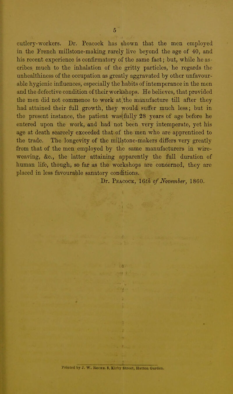 cutlery-workers. Dr. Peacock has shown that the men employed in the French millstone-making rarely live beyond the age of 40, and his recent experience is confirmatory of the same fact; but, while he as • cribes, much to the inhalation of the gritty particles, he regards the unhealthiness of the occupation as greatly aggravated by other unfavour- able hygienic influences, especially the habits of intemperance in the men and the defective condition of their workshops. He believes, that provided the men did not commence to work at,the manufacture tUl after they had attained their full growth, they would suffer much less; but in the present instance, the patient was\fully 28 years of age before he entered upon the work, and had not been very intemperate, yet his age at death scarcely exceeded that of the men who are apprenticed to the trade. The longevity of the millstone-makers differs very greatly from that of the men employed by the same manufacturers in wire- weaving, &c., the latter attaining apparently the full duration of human life, though, so far as the workshops are concerned, they are placed in less favourable sanatory conditions. Dr. Peacock, I6th of Novemler, 1860. rrintctl by J. W. Kocni. i, Klrhy Street, Uattoa Qardcn.